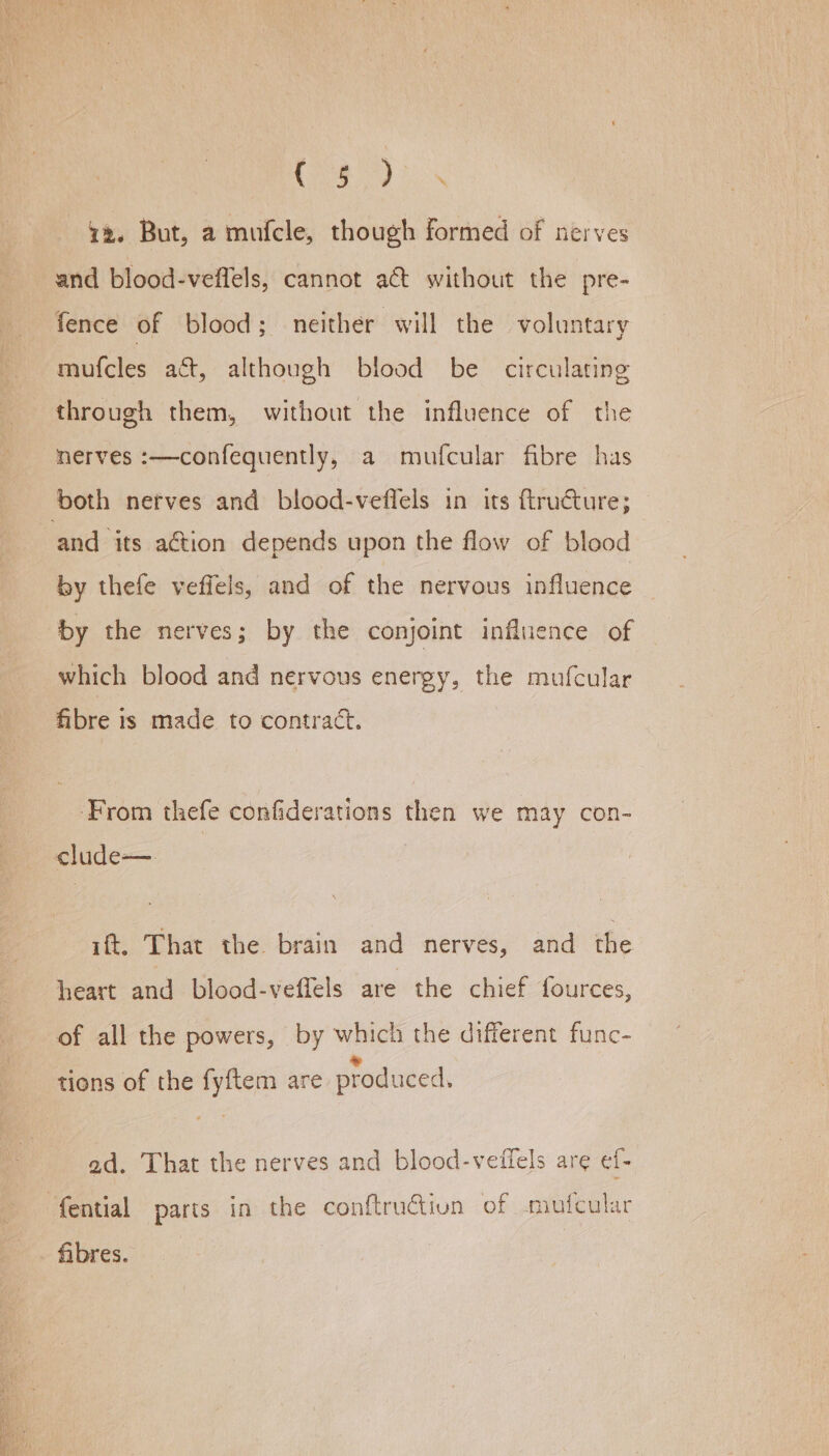 a ea a deen ey is 42. But, a mufcle, though formed of nerves and blood-veffels, cannot act without the pre- fence of blood; neither will the voluntary mufcles act, although blood be circulating through them, without the influence of the nerves :—confequently, a mufcular fibre has and its action depends upon the flow of blood by thefe veffels, and of the nervous influence by the nerves; by the conjoint influence of which blood and nervous energy, the mufcular fibre is made to contract. ‘From thefe confiderations then we may con- clude—. ift. That the brain and nerves, and the heart and blood-veffels are the chief fources, of all the powers, by which the different func- » tions of the fyftem are produced. ad. That the nerves and blood-veffels are ef- fibres.