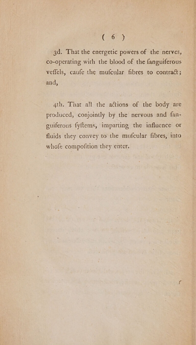 CE aLe 3d. That the energetic powers of the nerves, co-operating with the blood of the fanguiferous veffels, caufe the mufcular fibres to contract; and, 4th. That all the aétions of the body are produced, conjointly by the nervous and fan- guiferous fyftems, imparting the influence or fluids they convey to the mufcular fibres, into whofe compofition they enter.