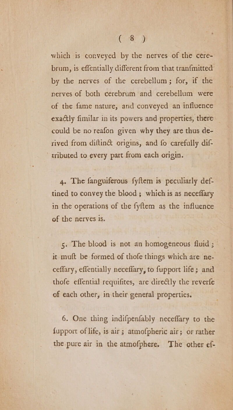 Ce which is conveyed by the nerves of the cere- brum, is effentially different from that tranfmitted by the nerves of the cerebellum ; for, if the nerves of both cerebrum and cerebellum were of the fame nature, and conveyed an influence exactly fimilar in its powers and properties, there — could be no reafon given why they are thus de- rived from diftin&amp; origins, and fo carefully dif- ’ gributed to every part from each origin. 4. The fanguiferous fyftem is peculiarly def- tined to convey the blood ; which 1s as neceflary in the operations of the fyftem as the influence of the nerves is. it muft be formed of thofe things which are ne- ceflary, effentially neceffary, to fupport life; and thofe effential requifites, are directly the reverfe of each other, in their general properties. 6. One thing indifpenfably neceffary to the fupport of life, is air ; atmofpheric air; or rather the pure air in the atmofphere. The other ef-