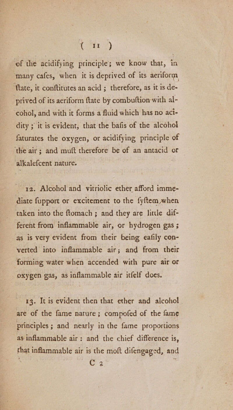 of the acidifying principle; we know that, in ‘many cafes, when it is deprived of its aeriform ‘ftate, it conftitutes an acid ; therefore, as it is de- prived of its aeriform {tate by combuftion with al- cohol, and with it forms a fluid which has no act- dity ; it is evident, that the bafis of the alcohol faturates the oxygen, or acidifying principle of the air ; and muft therefore be of an antacid of alkalefcent nature. 3 - q2. Alcohol and vitriolic ether afford imme- diate fupport or excitement to the fyftem when taken into the ftomach ; and they are little dif- ferent from inflammable air, or hydrogen gas ; as is very evident from their being eafily con- verted into inflammable air; and from their forming water when accended with pure air or oxygen gas, as inflammable air itfelf does. 13. It is evident then that ether and alcohol are of the fame nature; compofed of the fame principles ; and nearly in the fame proportions as inflammable air: and the chief difference is, that inflammable air is the moft difengaged, and C 2