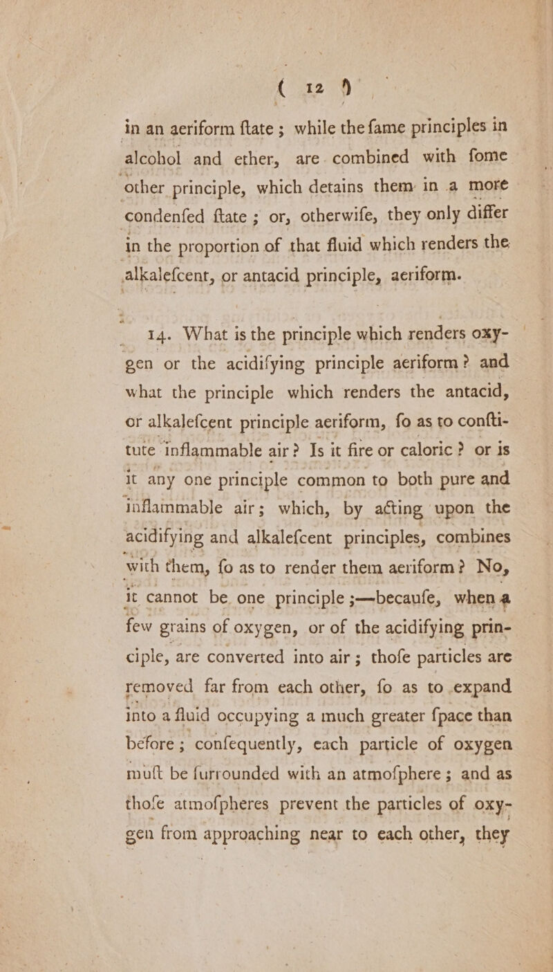 1° 4259) in an aeriform flate ; while the fame principles in alcohol and ether, are combined with fome vother principle, which detains them in a more condenfed ftate ; or, otherwife, they only differ in the proportion of that fluid which renders the alkalefcent, or antacid principle, aeriform. 14. W hat is the principle which renders oxy- gen or the acidifying principle aeriform ?. and what the principle which renders the antacid, or alkalefcent principle aeriform, fo as to confti- tute ‘inflammable air? Is it fire or caloric ? or is it any one principle common to both pure and inflammable air; which, by acting upon the acidifying and alkalefcent principles, combines with them, fo as to render them aeriform? No, it cannot be one principle ;—becaufe, whena few grains of oxygen, or of the acidifying prin- ciple, are converted into air; thofe particles are removed far from each other, fo as to expand into a fluid occupying a much greater {pace than before ; confequently, each particle of oxygen mutt be furrounded with an atmofphere ; and as thofe atmofpheres prevent the particles of oxy- gen from approaching near to each other, they