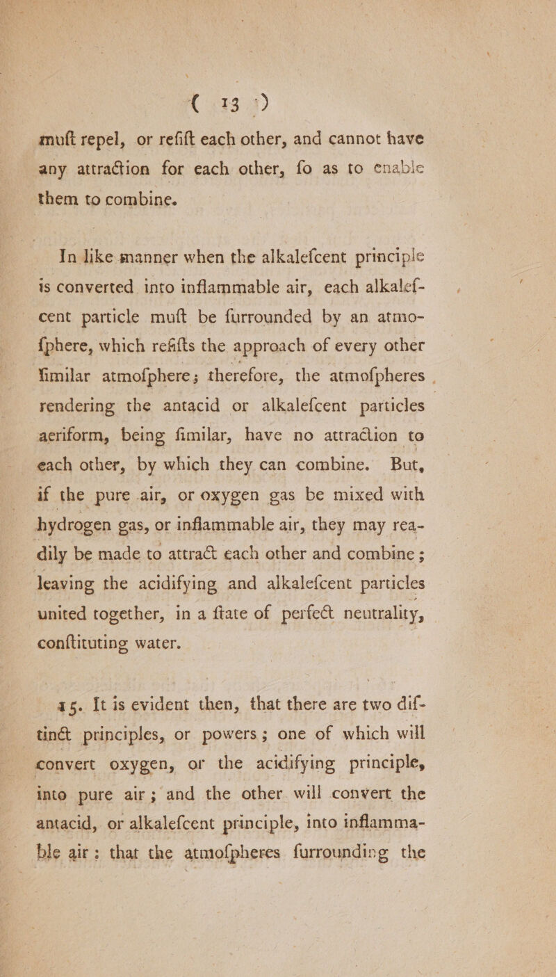 mofi repel, or refift each other, and cannot have any attraction for each other, fo as to enable them to combine. In ike manner when the alkalefcent principle is converted into inflammable air, each alkalef- cent particle muft be furrounded by an atmo- {phere, which refifts the approach of every other fimilar atmofphere ; therefore, the atmofpheres rendering the antacid or alkalefcent particles — aeriform, being fimilar, have no attraction to each other, by which they can combine. But, if the pure air, or oxygen gas be mixed with hydrogen gas, or inflammable air, they may rea- dily be made to attract each other and combine ; leaving the acidifying and alkalefcent particles united together, in a ftate of perfect neutrality, conftituting water. as. It is evident then, that there are two dif- tinct principles, or powers; one of which will convert oxygen, or the acidifying principle, into pure air; and the other will convert the antacid, or alkalefcent principle, into inflamma- ble air: that the atmofpheres furrounding the