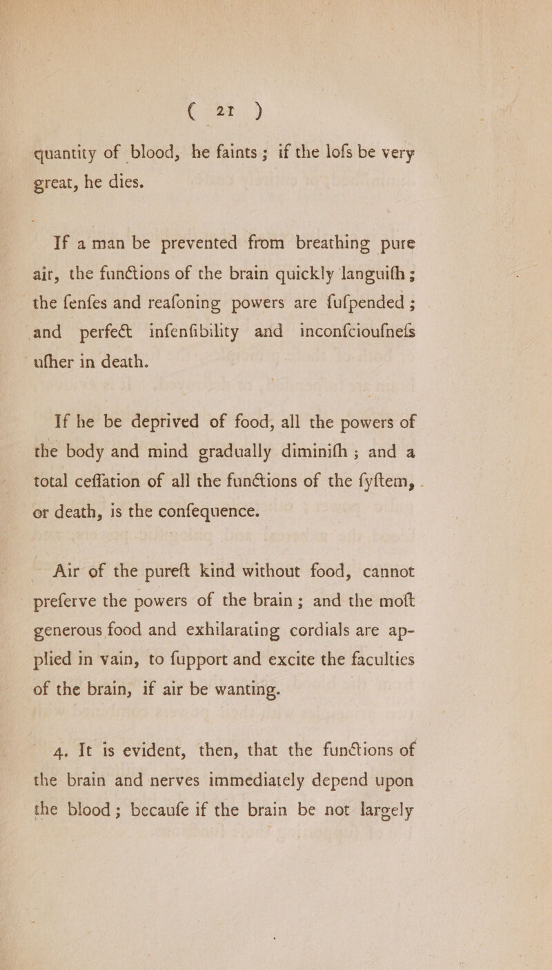 C2 ) quantity of blood, he faints ; if the lofs be very great, he dies. If a man be prevented from breathing pure air, the fundtions of the brain quickly languith ; the fenfes and reafoning powers are fufpended ; and perfect infenfibility and inconfcioufnets ufher in death. If he be deprived of food, all the powers of the body and mind gradually diminith ; and a total ceffation of all the functions of the fyftem, or death, is the confequence. Air of the pureft kind without food, cannot preferve the powers of the brain; and the moft generous food and exhilarating cordials are ap- plied in vain, to fupport and excite the faculties of the brain, if air be wanting. 4. It is evident, then, that the functions of the brain and nerves immediately depend upon the blood; becaufe if the brain be not largely