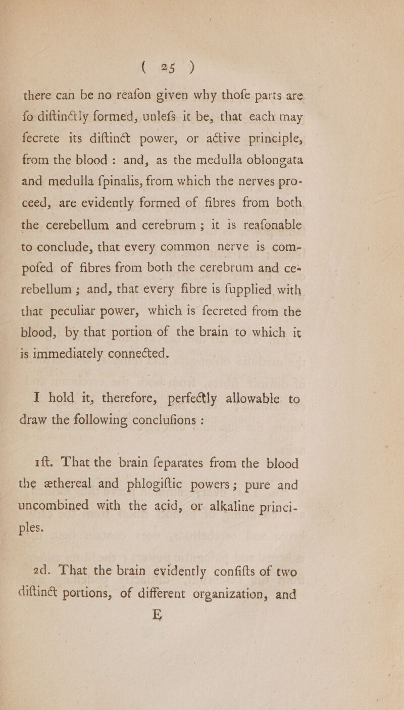 . a) there can be no reafon given why thofe parts are. fo diftinélly formed, unlefs it be, that each may from the blood : and, as the medulla oblongata and medulla fpinalis, from which the nerves pro- ceed, are evidently formed of fibres from both the cerebellum and cerebrum ; it is reafonable to conclude, that every common nerve is com- pofed of fibres from both the cerebrum and ce- rebellum ; and, that every fibre is fupplied, with that peculiar power, which is fecreted from the blood, by that portion of the brain to which it is immediately connected, IT hold it, therefore, perfectly allowable to draw the following conclufions : ift. That the brain feparates from the blood the ethereal and phlogiftic powers; pure and uncombined with the acid, or alkaline princi- ples. 2d. That the brain evidently confifts of two diftinét portions, of different organization, and 1?