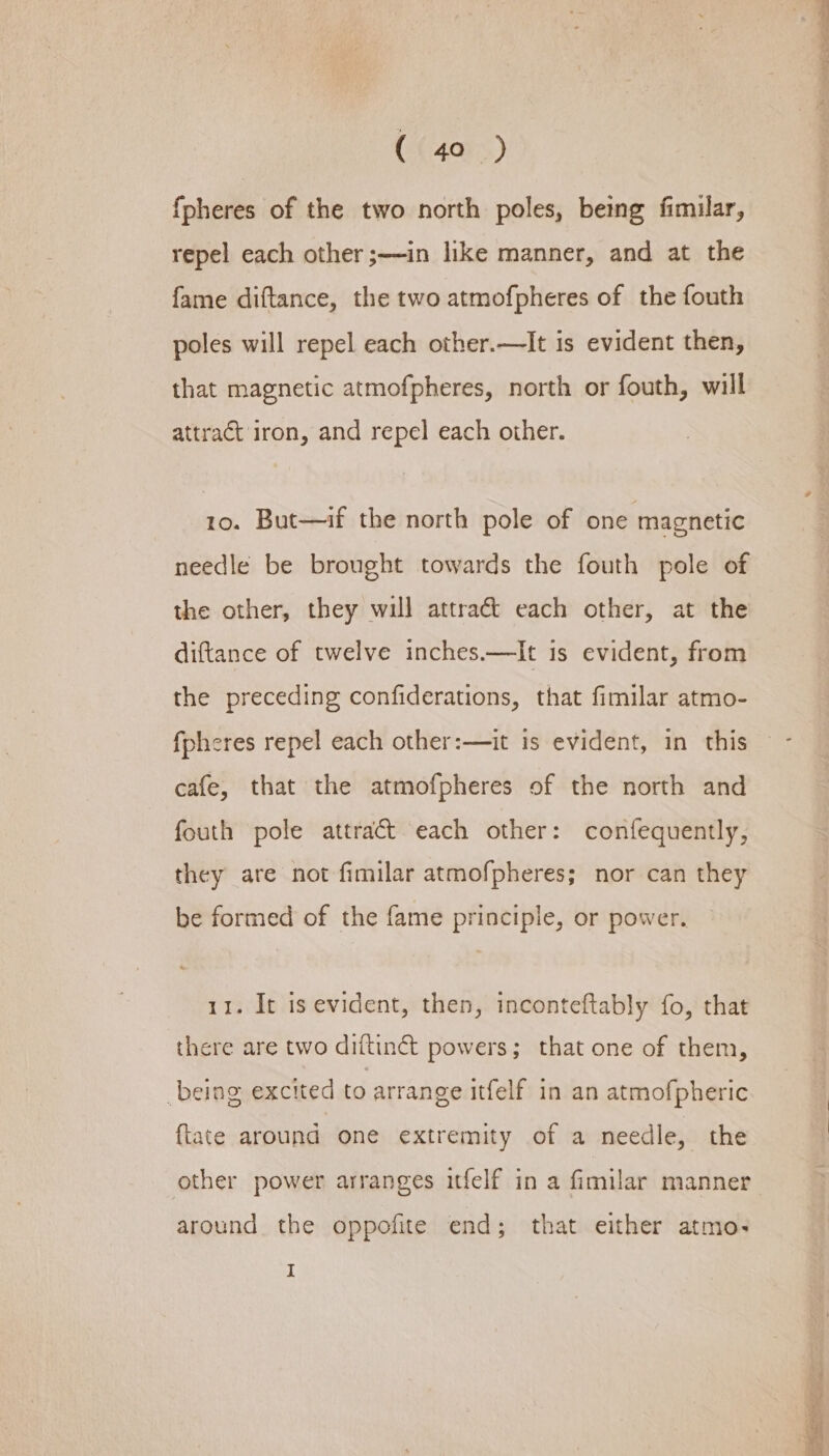 {pheres of the two north poles, being fimilar, repel each other ;——in like manner, and at the fame diftance, the two atmofpheres of the fouth poles will repel each other.—It is evident then, that magnetic atmofpheres, north or fouth, will 10. But—if the north pole of one magnetic needle be brought towards the fouth pole of the other, they will attraét each other, at the diftance of twelve inches.—It is evident, from the preceding confiderations, that fimilar atmo- fpheres repel each other:—it is evident, in this cafe, that the atmofpheres of the north and fouth pole attract each other: confequently, they are not fimilar atmofpheres; nor can they be formed of the fame principle, or power. 11. It is evident, then, inconteftably fo, that there are two diftinct powers; that one of them, being excited to arrange itfelf in an atmofpheric {tate around one extremity of a needle, the other power arranges itfelf in a fimilar manner around the oppofite end; that either atmo- I eget