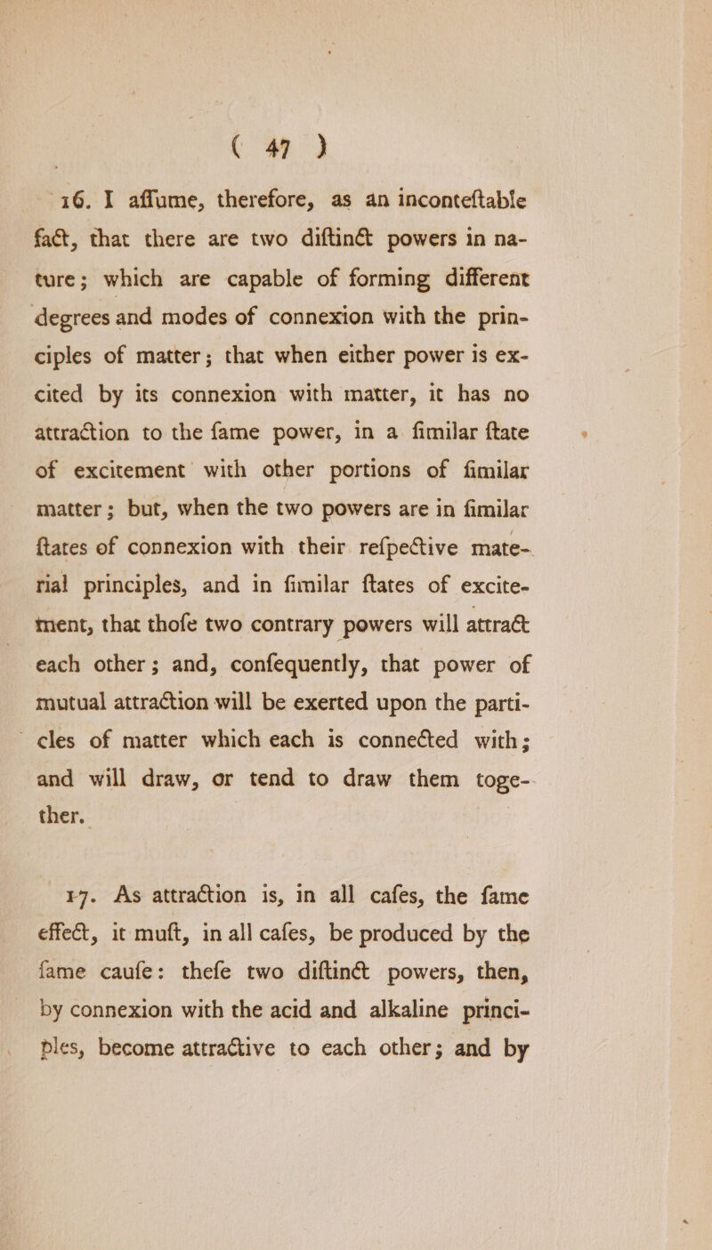 i6. I affume, therefore, as an inconteftable fact, that there are two diftin&amp; powers in na- ture; which are capable of forming different degrees and modes of connexion with the prin- ciples of matter; that when either power is ex- cited by its connexion with matter, it has no attraction to the fame power, in a fimilar ftate of excitement with other portions of fimilar matter; but, when the two powers are in fimilar ftates of connexion with their refpective mate- rial principles, and in fimilar ftates of excite- ment, that thofe two contrary powers will attract each other; and, confequently, that power of mutual attraction will be exerted upon the parti- cles of matter which each is connected with; and will draw, or tend to draw them toge-. ther. | ¥7. As attraction is, in all cafes, the fame effect, it muft, in all cafes, be produced by the fame caufe: thefe two diftinct powers, then, by connexion with the acid and alkaline princi- _ ples, become attra€tive to each other; and by