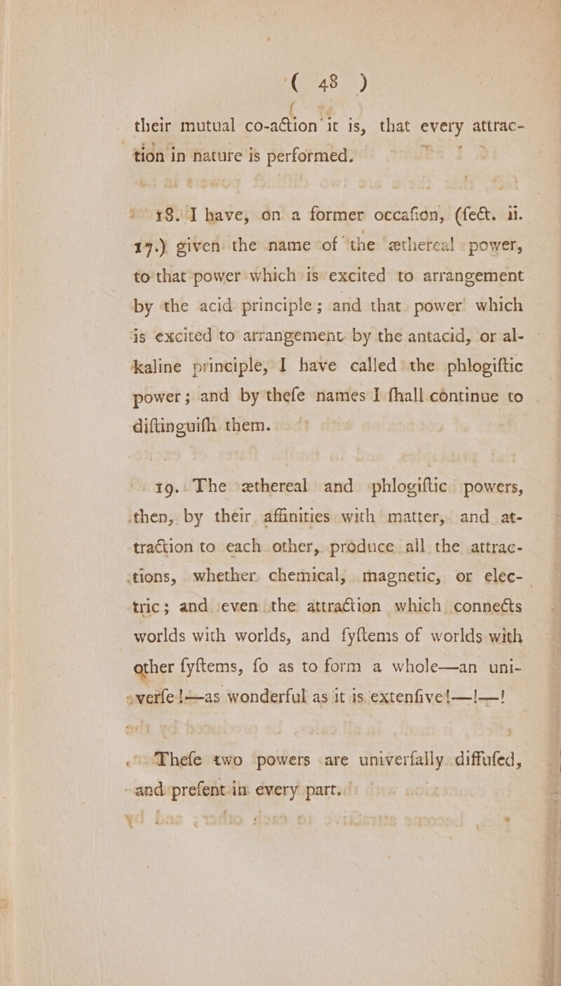 their mutual co- aon it is, that every attrac- tion in nature is performed. 17.) given the name of ‘the ‘zthereal power, to that power which-is excited to arrangement by the acid principle; and that. power’ which is excited to arrangement by the antacid, or al- kaline principle, I have called the phlogiftic power ; and by thefe names I fhall continue to diftinguifh them. 19. The ethereal and phlogiftic powers, traction to each other, produce all the attrac- tric; and ‘even the attraction which conne¢ts worlds with worlds, and fyftems of worlds with other fyftems, fo as to form a whole—an uni- ‘Thefe two powers are univerfally. diffufed,