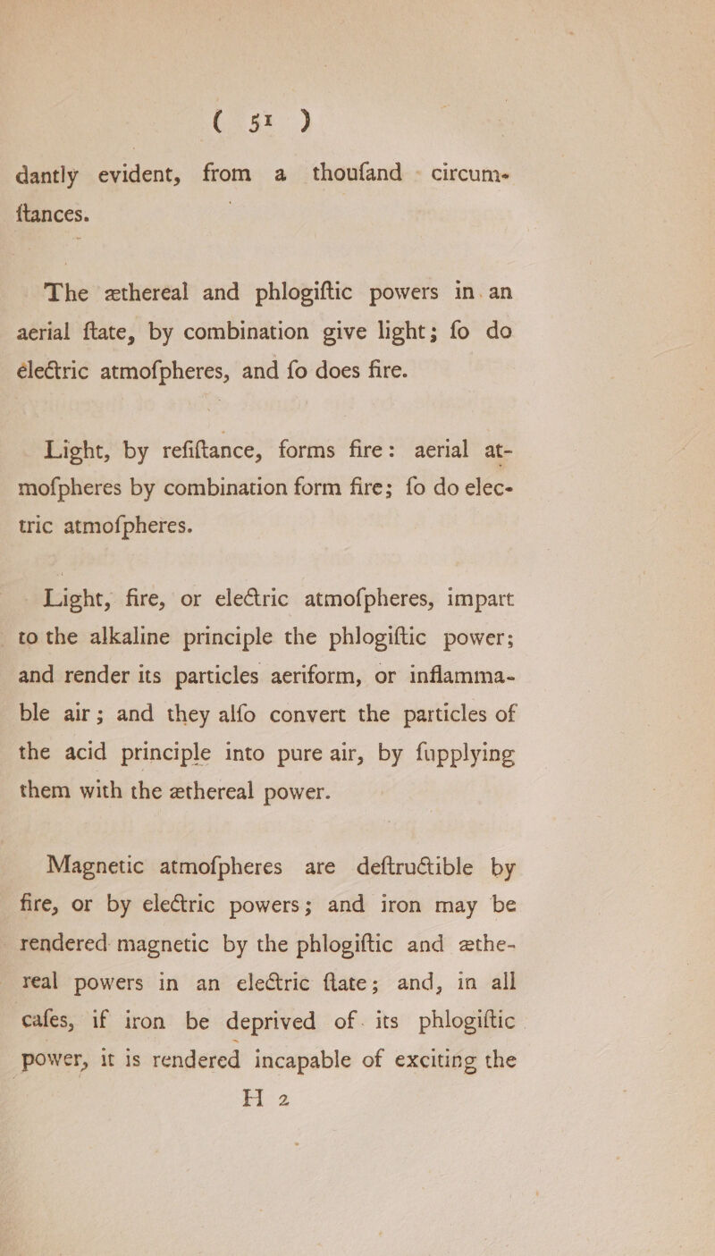 ( 5% ) dantly evident, from a thoufand © circum- {tances. The zthereal and phlogiftic powers in. an aerial ftate, by combination give light; fo do éle€tric atmofpheres, and fo does fire. Light, by refiftance, forms fire: aerial at- mofpheres by combination form fire; fo do elec- tric atmofpheres. Light, fire, or electric atmofpheres, impart to the alkaline principle the phlogiftic power; and render its particles aeriform, or inflamma- ble air; and they alfo convert the particles of the acid principle into pure air, by fupplying them with the ethereal power. Magnetic atmofpheres are deftructible by fire, or by electric powers; and iron may be _ rendered magnetic by the phlogiftic and ethe- real powers in an electric flate; and, in all cafes, if iron be deprived of. its phlogittic power, it is rendered incapable of exciting the os Oe