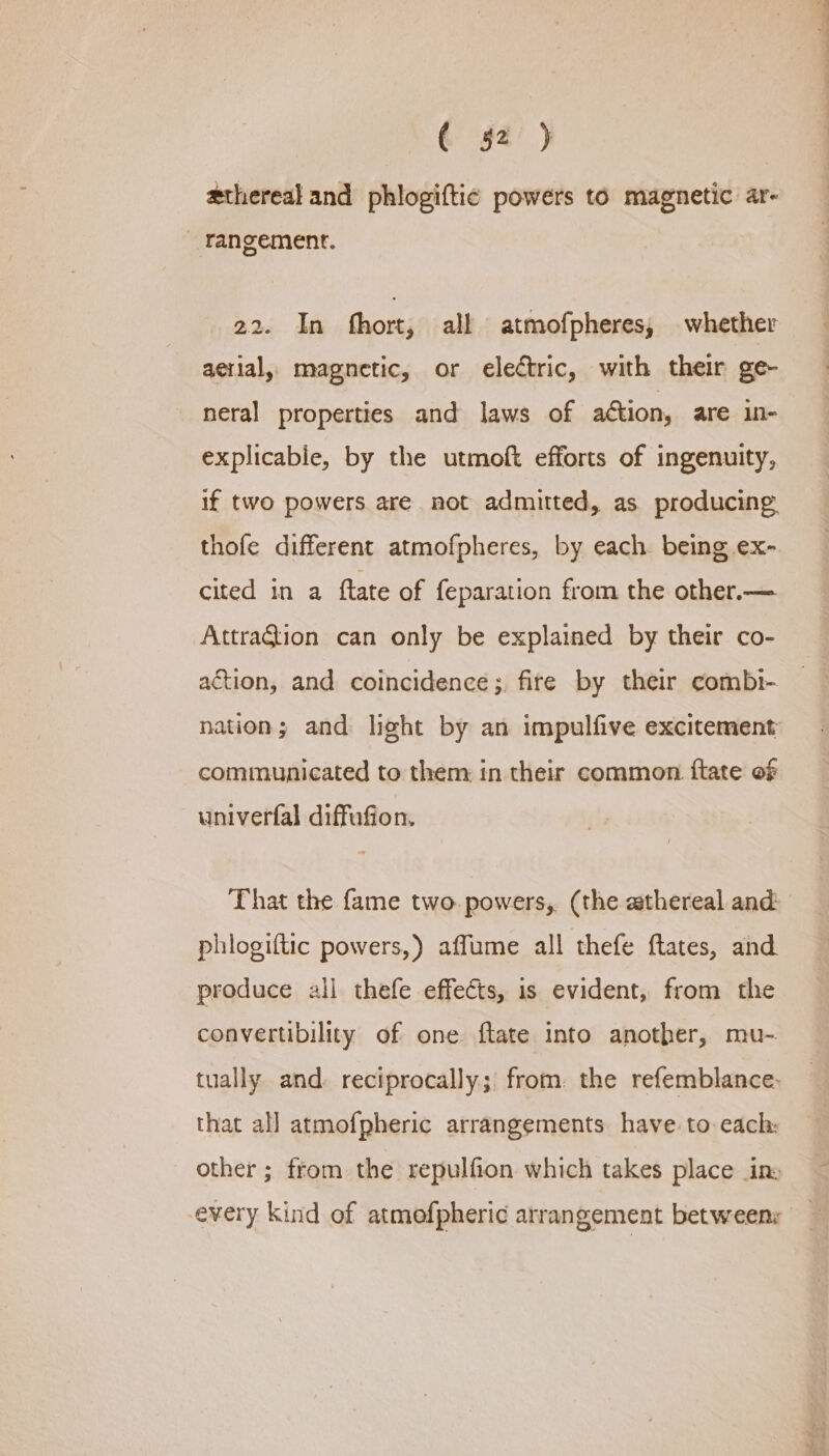 ¢ §2’' ) ethereal and phlogiftic powers to magnetic ar- _ rangement. 22. In fhort, all atmofpheres, whether aerial, magnetic, or electric, with their ge- neral properties and laws of action, are in- explicabie, by the utmoft efforts of ingenuity, if two powers are not admitted, as producing. thofe different atmofpheres, by each being ex- cited in a ftate of feparation from the other.— Attration can only be explained by their co- action, and coincidence ;, fire by their combi- nation; and light by an impulfive excitement communicated to them in their common. ftate of univerfal diffufion. That the fame two. powers, (the wthereal and: phlogiftic powers,) affume all thefe ftates, and produce all thefe effects, is evident, from the convertibility of one flate into another, mu-. tually and reciprocally; from. the refemblance- that all atmofpheric arrangements have. to each: other ; from the repulfion which takes place in: every kind of atmofpheric arrangement between: