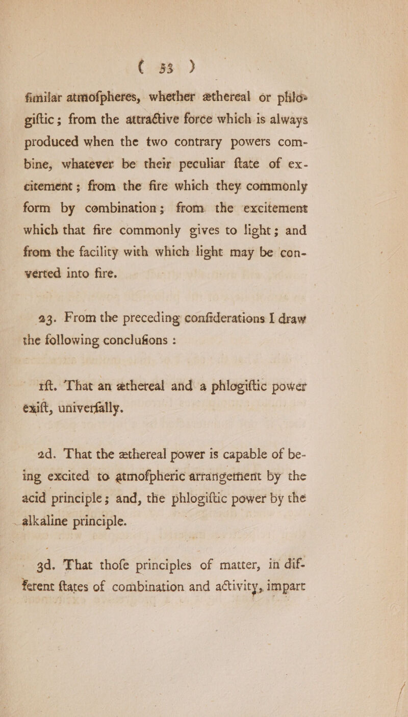 C 33 ) fimilar atmofpheres, whether ethereal or phil» giftic; from the attractive force which is always produced when the two contrary powers com- bine, whatever be their peculiar ftate of ex- citement ; from the fire which they commonly form by combination; from the excitement which that fire commonly gives to light; and from the facility with which light may be con- verted into fire. 23. From the preceding confiderations I draw the following conclufons : rt. ‘That an ethereal anid: a phlogiftic power - exift, univerfally. 2d. That the zthereal power is capable of be- ing excited to atmofpheric artangethent by the acid principle ; and, the pee power 8 the _ alkaline principle. ea 3d. That thofe principles of matter, in dif- ferent ftates of combination and activity, impart