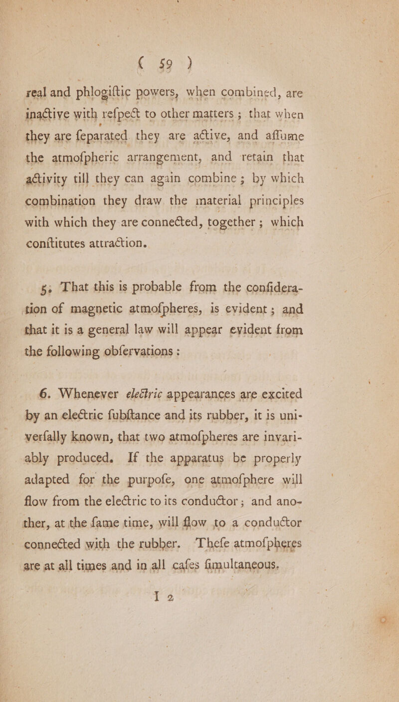 f s9°) real and phlogiftic powers, when combined, are inactive with ref [pect to other matters; that when they are feparated they are active, and affume the atmofpheric arrangement, and retain that activity till they can again combine ; by which combination they draw the material principles with which they are connected, together ; which conititutes attraction. 8, That this is probable from the confidera- 4ion of magnetic atmofpheres, is evident; and that it is a general law will appear evident from the following obfervations : 6. Whenever eleéiric appearances are excited by an eleétric fubftance and its rubber, it is uni- verfally known, that two atmofpheres are inyari- ably produced. If the apparatus be properly adapted for the purpofe, one atmofphere will flow from the eleétric to its conduétor ; and ano- ther, at the fame time, will flow to a conductor connected with the rubber. Thefe atmofpheres are at all times and in all cafes fimultaneous. is oh eh