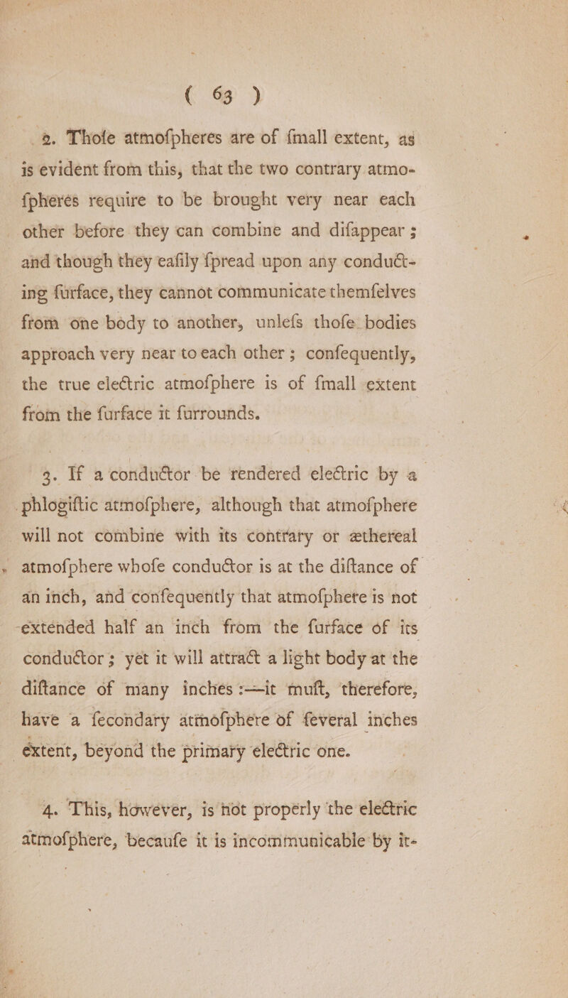 c 3) 8, Thole atmofpheres are of {mall extent, ag is evident from this, that the two contrary atmo- fpheres require to be brought very near each other before they can combine and difappear ; and though they eafily {fpread upon any conduct- ing furface, they cannot communicate themfelves from one body to another, unlefs thofe bodies approach very near toeach other ; confequently, the true electric atmofphere is of {mall extent from the furface it forrounds. 3. If a conduétor be rendered eledtric by a phlogiftic atmofphere, although that atmofphere will not combine with its contrary or ethereal ~ atmofphere whofe condutor is at the diftance of an inch, and confequently that atmofphete is not _ ‘extended half an inch from the furface of its conductor ; yet it will attract a light body at the diftance of many inches :—it muft, ‘therefore, have a fecondary attnofphere of feveral inches extent, beyond the primary electric one. 4. This, however, is hot properly the electric atmofphere, becaufe it is incommunicable by it-