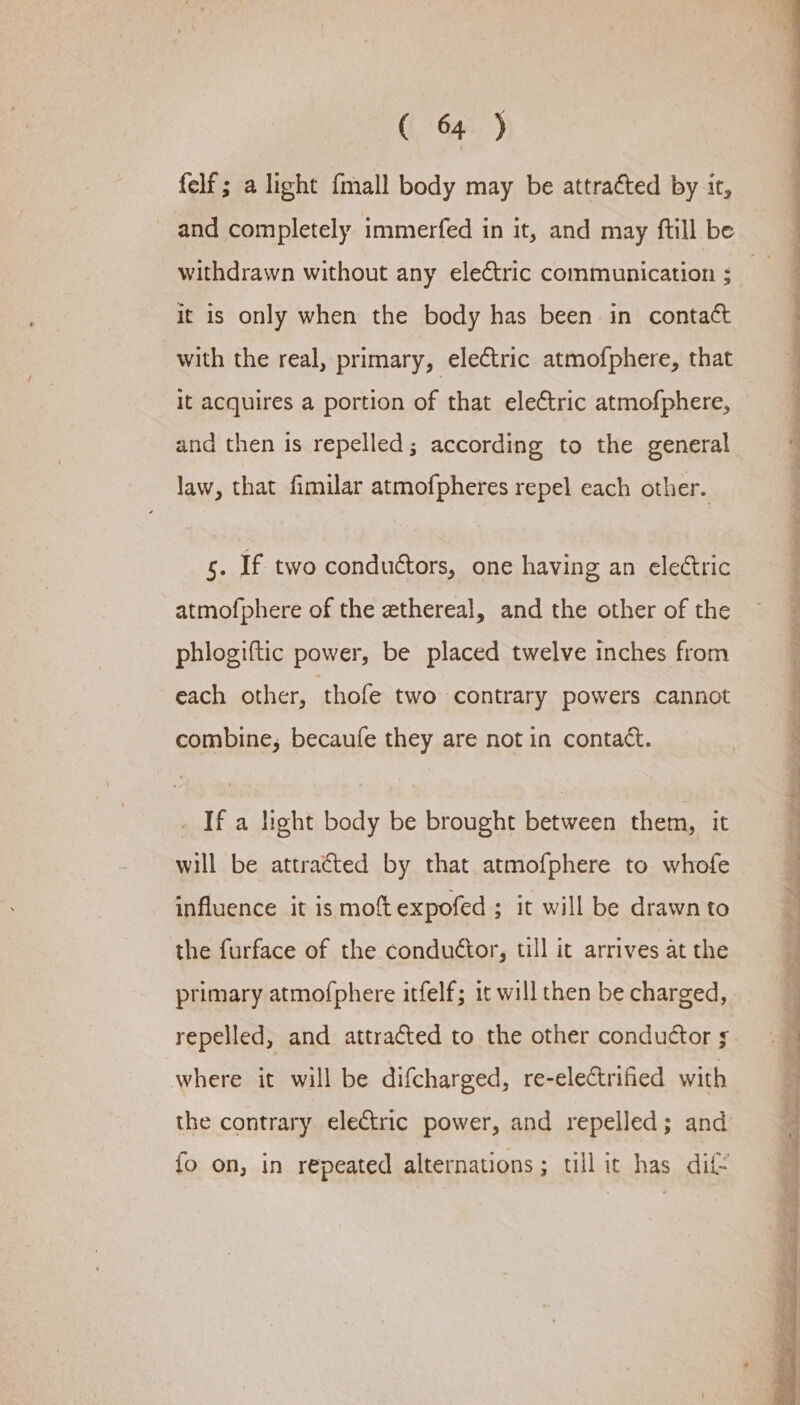 felf ; a light {mall body may be attracted by it, and completely immerfed in it, and may ftill be withdrawn without any electric communication ; it is only when the body has been in contact It acquires a portion of that electric atmofphere, and then is repelled; according to the general law, that fimilar atmofpheres repel each other. s. If two conduétors, one having an electric atmofphere of the ethereal, and the other of the phlogiftic power, be placed twelve inches from each other, thofe two contrary powers cannot combine, becaufe they are not in contact. _ Ifa light body be brought between them, it will be attracted by that atmofphere to whofe influence it is moft expofed ; it will be drawn to the furface of the conductor, till it arrives at the primary atmofphere itfelf; it will then be charged, repelled, and attracted to the other conductor s where it will be difcharged, re-eleCtrified with the contrary electric power, and repelled; and {fo on, in repeated alternations; till it has dif —— — ae Ae ie Oe ee ee