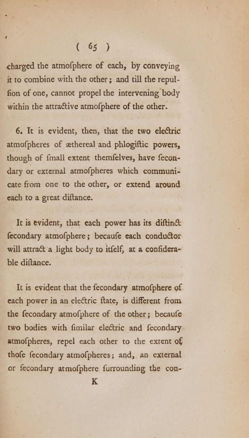 (85 3) charged the atmofphere of each, by conveying it to combine with the other; and till the repul- fion of one, cannot propel the intervening body within the attractive atmofphere of the other. 6. It is evident, then, that the two electric atmofpheres of zthereal and phlogiftic powers, though of fmall extent themfelves, have fecon- dary or external atmofpheres which communi- cate from one to the other, or extend around each to a great diftance. | It is evident, that each power has its diftiné&amp;: fecondary atmofphere; becaufe each conductor will attract’a light body to itfelf, at a confidera~ ble diftance. . It is evident that the fecondary atmofphere of each power in an electric ftate, is different from the fecondary atmofphere of the other; becaufe two bodies with fimilar electric and fecondary atmof{pheres, repel each other to the extent of thofe fecondary atmofpheres; and, an external or fecondary atmofphere furrounding the con-. K 7