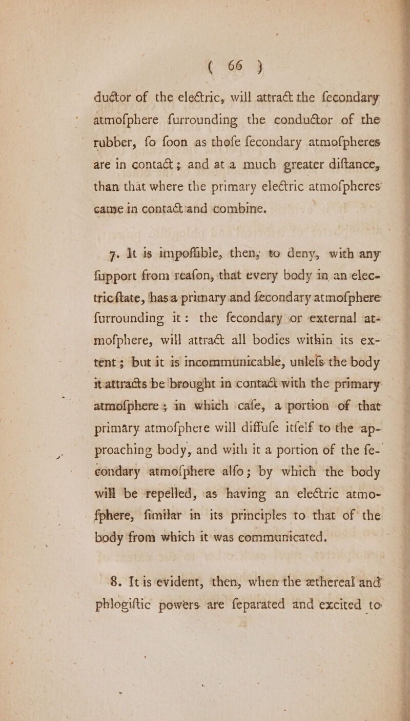 ductor of the eleétric, will attract the fecondary atmofphere furrounding the conductor of the rubber, fo foon as thofe fecondary atmofpheres are in contact; and ata much greater diftance, than that where the primary electric atmofpheres: came in contact'and combine. 7. It is impofibie, then, to deny, with any fipport from reafon, that every body in an elec. tricftate , hasa primary and fecondary atmofphere furrounding it: the fecondary or external at- mofphere, will attraét all bodies within its ex- tent; but it is incommunicable, unle[s the body itattracts be brought in contact with the primary. atmofphere; in which cafe, a portion of that primary atmofphere will diffufe itfelf to the ap- proaching body, and with it a portion of the fe- condary atmofphere alfo; by which the body will be repelled, as having an electric atmo- fphere, fimilar in its principles to that of’ the body from which it was communicated. 8. It is evident, then, when the ethereal and phlogiftic powers are feparated and excited to