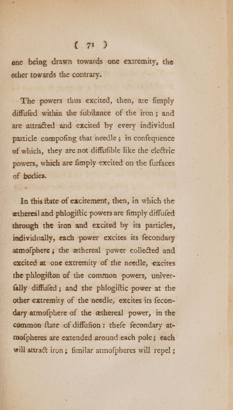 ( 7 ) ene being drawn towards -one extremity, the other towards the contrary. | The powers thus excited, then, are fimply diffufed within the fubftance of the iron; and are attracted and excited by every individual particle compofing that needle ; in confequence ef which, they are not diffufible like the ele&amp;tric powers, which are fimply excited on the furfaces of bodies. | -_ In this ftate of excitement, then, in which the ethereal and phlogiftic powers are fimply diffufed through the iron and excited by its particles, individually, each power excites its fecondary atmofphere ; the ethereal power collected and excited at one extremity of the needle, excites. the phlogitton of the common powers, univer- fally diffufed; and the phlogiftic power at the other extremity of the needle, excites its fecon- dary atmofphere of the ethereal power, in the - common ftate of diffufion: thefe fecondary at- mofpheres are extended around each pole; each — will attract iron; fimilar atmofpheres will repel ;