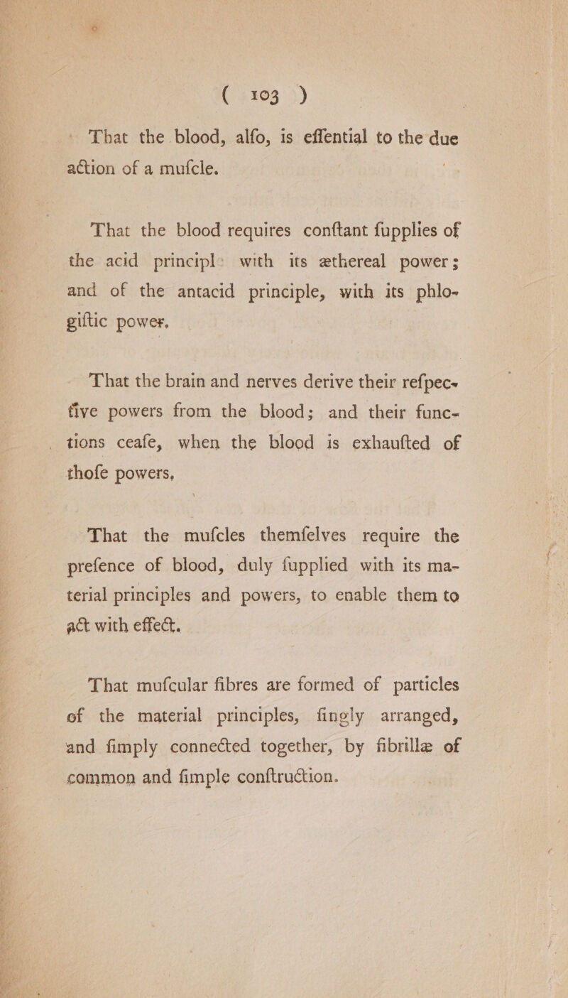 (4303) - That the blood, alfo, is effential to the due action of a mufcle. That the blood requires conftant fupplies of the acid principl&gt; with its ethereal power ; and of the antacid principle, with its phlo- giftic power, That the brain and nerves derive their refpec- five powers from the blood; and their func- thofe powers, That the mufcles themfelves require the prefence of blood, duly fupplied with its ma- terial principles and powers, to enable them to act with effect. That mufcular fibres are formed of particles of the material principles, fingly arranged, and fimply connected together, by fibrille of common and fimple conftruction.