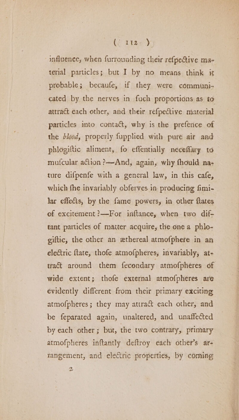 CE thas) influence, when furrounding their refpective ma- terial particles; but I by no means think it probable; becaufe, if they were communi- cated by the nerves in fuch proportions as to attract each other, and their refpective material particles into contact, why is the prefence of the blood, properly fupplied with puré air and phlogiftic aliment, fo effentially neceffary to mufcular action ?—And, again, why fhould na- ture difpenfe with a general law, in this cafe, which fhe invariably obferves in producing fimi- lar effects, by the fame powers, in other flates of excitement ?—For inftance, when two dif- tant particles of matter acquire, the one a phlo- giftic, the other an ethereal atmofphere in an electric ftate, thofe atmofpheres, invariably, at- tract around them fecondary atmofpheres of wide extent; thofe external atmofpheres are evidently different from their primary exciting atmofpheres; they may attract each other, and be feparated again, unaltered, and unaffected by each other; but, the two contrary, primary atmofpheres inftantly deftroy each other’s ar- rangement, and electric properties, by coming 2