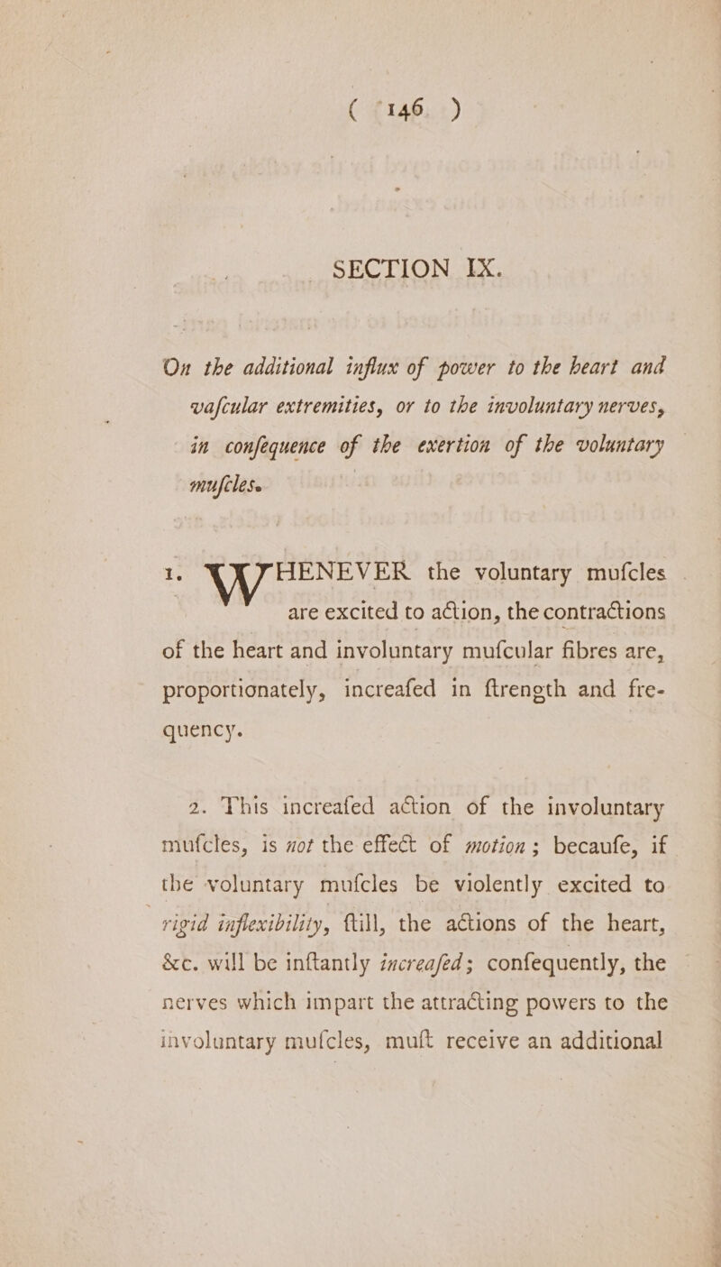 SECTION IX. On the additional influx of power to the heart and vafcular extremities, or to the involuntary nerves, in confequence of the exertion of the voluntary mufclese 1. HENEVER the voluntary mufcles : are excited to action, the contractions of the heart and involuntary mufcular fibres are, proportionately, increafed in ftreneth and fre- quency. 2. This increafed action of the involuntary mufcles, is aot the effect of motion ; becaufe, if the voluntary mufcles be violently excited to 3 rigid inflexibility, ftill, the actions of the heart, &amp;c. will be inftantly increa/fed ; confequently, the nerves which impart the attracting powers to the involuntary mufcles, muft receive an additional