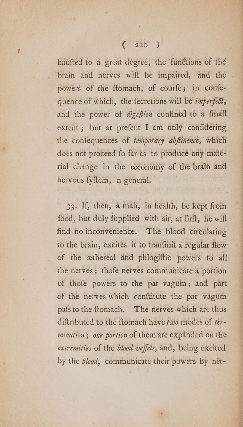 (F280. |) haufted to a great dégree, the functions of the brain and nérves will be impaired, and the powers of the ftomach, of courfe; in confe- quence of which, the fecretions will be imperfeét, and the. power of dige/tion confined to a ftall extent ; but at prefent I am only confidering does not proceed fo far as to produce any mate- tial change in the ceconomy of the brain and hervous fyftem, n general. 33. If, then, a man, in health, be kept from food, but duly fupplied with air, at firft, he will find no inconvenience. The blood circulating to the brain, excites it to tranfmit a regular flow of the wthereal and phlogiftic powers to all the nerves; thofe nerves communicate a portion of thofe powers to the par vagum; and part of the nerves which conftitute the par vagum pafstothe ftomach. The nerves which are thus diftributed to the ftomach have #wo modes of ter- mination ; one portion of them are expanded on the extremities of the blood veffels, and, being excited by the dlood, communicate their powers by nér- ae ~~. eo te eee oe