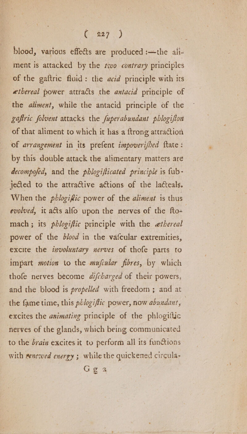 blood, various effets are produced :—the ali- ment is attacked by the seo contrary principles of the gaftric fluid: the acid principle with its ethereal power atttacts the antacid principle of the aliment, while the antacid principle of the gaftric folvent attacks the Juperabundant phlogifton of that aliment to which it has a ftrong attraction ‘of arrangement in its prefent impoveri/bed ftate : by this double attack the alimentary matters are decompofed, and the phlogifticated principle is fub- jected to the attractive ations of the lacteals. When the pbhlogific power of the aliment is thus evolved, it as alfo upon the nerves of the fto- | mach ; its phlogific principle with the ethereal power of the blood in the vafcular extremities, excite the ixvoluntary nerves of thofe parts to impart motion io the mufcular fibres, by which thofe nerves become difcharged of their powers, and the blood is propelled with freedom ; and at - the fame time, this phlogiftic power, now abundant, 3 excites the animating principle of the phlogiftic nerves of the glands, which being communicated to the brain excites it to perform all its functions with renewed energy ; while the quickened circula- Gg a Lie f