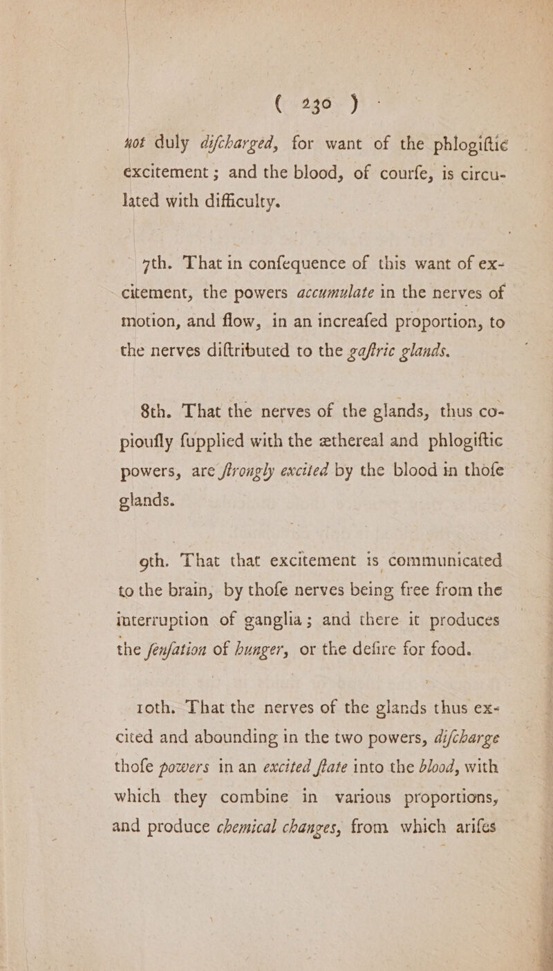 wot duly difcharged, for want of the phlogiftie excitement ; and the blood, of courfe, is circu- lated with difficulty. “th. That in confequence of this want of ex- -citement, the powers accumulate in the nerves of motion, and flow, in an increafed proportion, to the nerves diftributed to the gafric glands. 8th. That the nerves of the glands, thus co- pioufly fupplied with the ethereal and phlogiftic powers, are /frougly excited by the blood tn thofe glands. oth. That that excitement is communicated to the brain, by thofe nerves being free from the interruption of ganglia; and there it produces the fenfation of hunger, or the defire for food. _toth, That the nerves of the glands thus ex- cited and abounding in the two powers, di/charge thofe powers in an excited flate into the blood, with which they combine in various proportions, and produce chemical changes, from which arifes