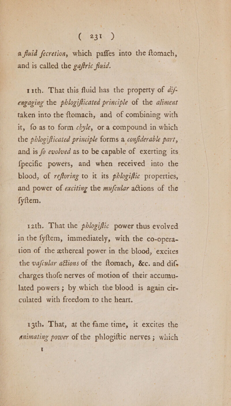 ( 23t ) a fluid fecretion, which paffes into the ftomach, and is called the gaftric fluid. rith. That this fluid has the property of di/- engaging the phlogiflicated principle of the aliment taken into the ftomach, and of combining with it, fo as to form chyle, or a compound in which the phlogifticated principle forms a confiderable part, - and is fo evolved as to be capable of exerting its. {pecific powers, and when received into the blood, of reforing to it its phlogiftic properties, and power of exciting the mufcular actions of the 7 fyftem, ~ yath. That the phlogifiic power thus evolved in the fyftem, immediately, with the co-opera- tion of the ethereal power in the blood, excites the vajcular aftions of the ftomach, 8c. and dif. charges thofe nerves of motion of their accumu- lated powers ; by which the blood is again cir- culated with freedom to the heart. 13th. That, at the fame time, it excites the animating power of the phlogiftic nerves ; which |