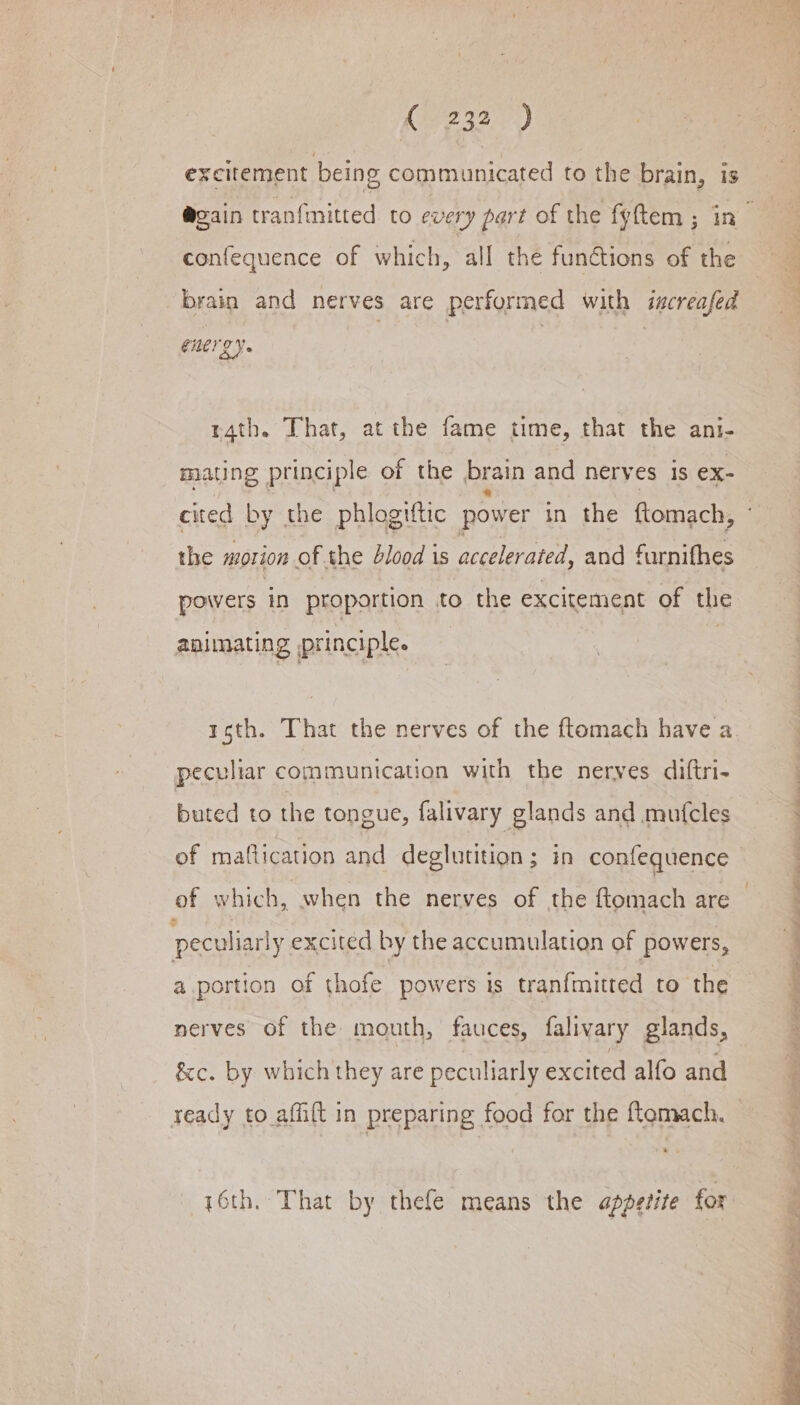 (2 327.) excitement being communicated to the brain, is confequence of which, all the fun@tions of the brain and nerves are performed with iscreafed GUCT 2 Ye r4th. That, at the fame time, that the ani- mating principle of the brain and nerves is ex- | | 3 the morion of the blood is accelerated, and furnifhes powers in proportion to the excitement of the animating principle. roth. That the nerves of the ftomach have a peculiar communication with the nerves diftri- buted to the tongue, falivary glands and mufcles % : peculiarly excited by the accumulation of powers, a portion of thofe powers is tranfmitted to the nerves of the mouth, fauces, falivary glands, &amp;c. by which they are peculiarly excited alfo and = 4 16th. That by thefe means the appetite for Sr ae ey ee oe Ae a