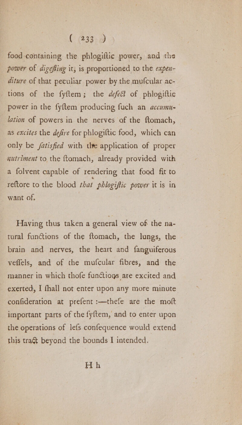 - food containing the phlogiftic power, and the power of digefing it, is proportioned to the expex- diture of that peculiar power by the mufcular ac- tions of the fyftem; the defect of phlogiftic power in the fyftem producing fuch an accumu- lation of powers in the nerves of the ftomach, © as excites the defire for phlogiftic food, which can _ only be fatisfied with the application of proper autriment to. the ftomach, already provided with a folvent capable of rendering that food fit to re{tore to the blood that phlogiftic power \t is in want of. Having thus taken a general view of the na- tural functions of the ftomach, the lungs, the brain and nerves, the heart and fanguiferous veflels, and of the mufcular fibres, and the manner in which thofe fun@ions are excited and exerted, I thall not enter upon any more minute confideration at prefent:—thefe are the molt important parts of the fyftem, and to enter upon the operations of lefs confequence would extend this tragt beyond the bounds I intended. H h