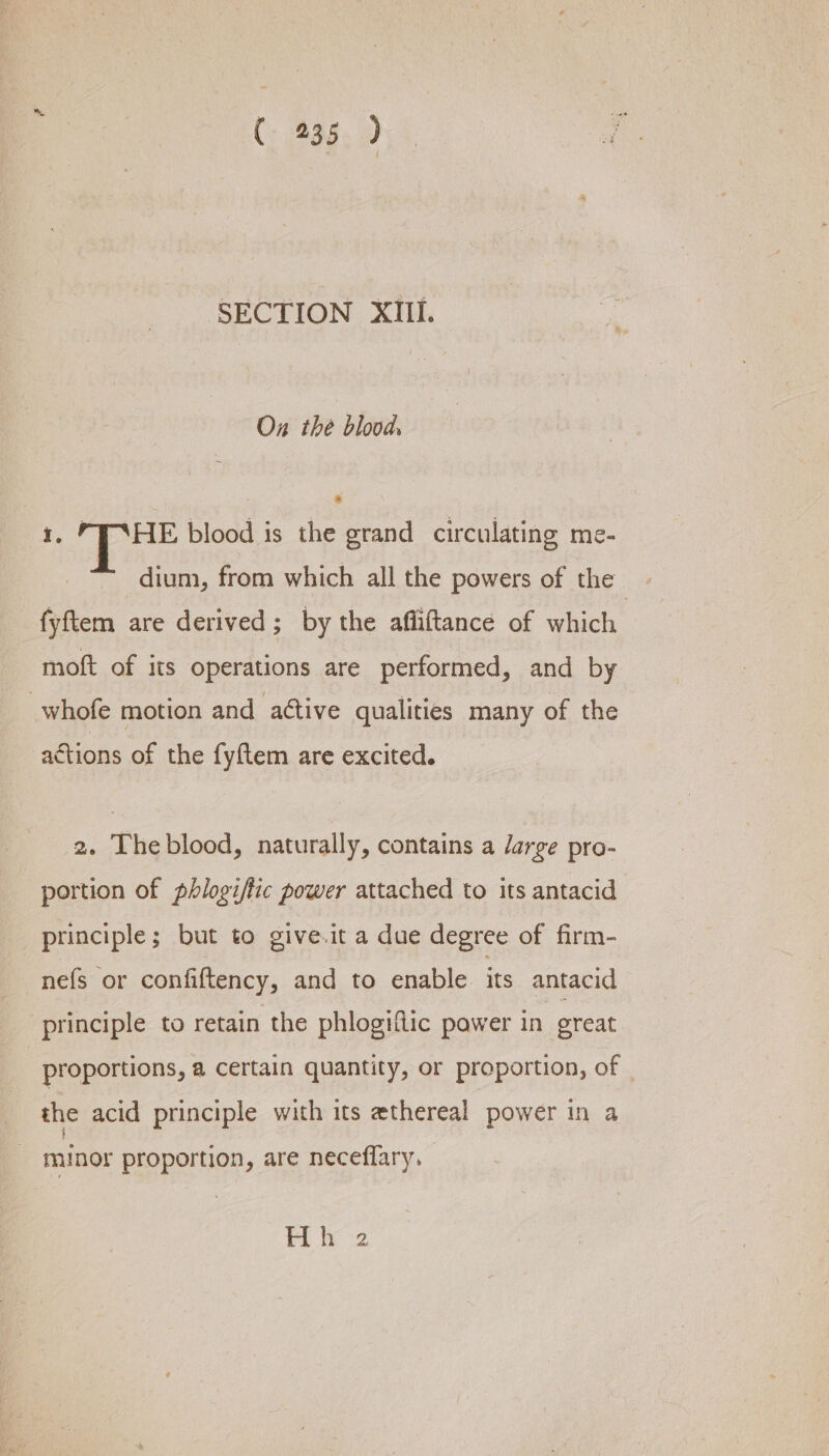 Cag, Oy a SECTION XIII. Ox the blood. 1. “THE blood is the grand circulating me- dium, from which all the powers of the | fyftem are derived; by the afliftance of which. moft of its operations are performed, and by whofe motion and attive qualities many of the actions of the fyftem are excited. 2. Theblood, naturally, contains a Jarge pro- portion of phlogifiic power attached to its antacid principle; but to give.it a due degree of firm- nefs or confiftency, and to enable its antacid principle to retain the phlogiftic pawer in. great proportions, a certain quantity, or proportion, of the acid principle with its ethereal ‘power in a _ minor proportion, are neceffary. Hh 2