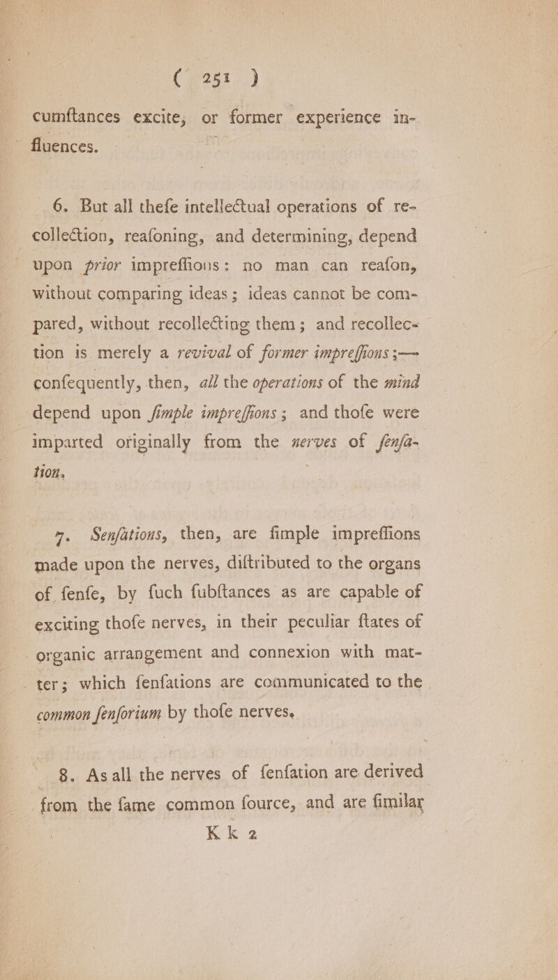 cumftances excite, or former experience in- fluences. leged 6. But all thefe intellectual operations of re- collection, reafoning, and determining, depend upon prior imprefions: no man can reafon, without comparing ideas; ideas cannot be com- pared, without recollecting them; and recollec~ tion is merely a revival of former impreffious ;— confequently, then, ail the operations of the mind depend upon jfimple imprefions ; and thofe were imparted originally from the serves of sen/a- tion. +, Senfations, then, are fimple impreflions made upon the nerves, diftributed to the organs of fenfe, by fuch fubftances as are capable of exciting thofe nerves, in their peculiar flates of ; organic arrangement and connexion with mat- ter; which fenfations are communicated to the | common fenforium by thofe nerves, 8. Asall the nerves of fenfation are derived from the fame common fource, and are fimilar Kk 2