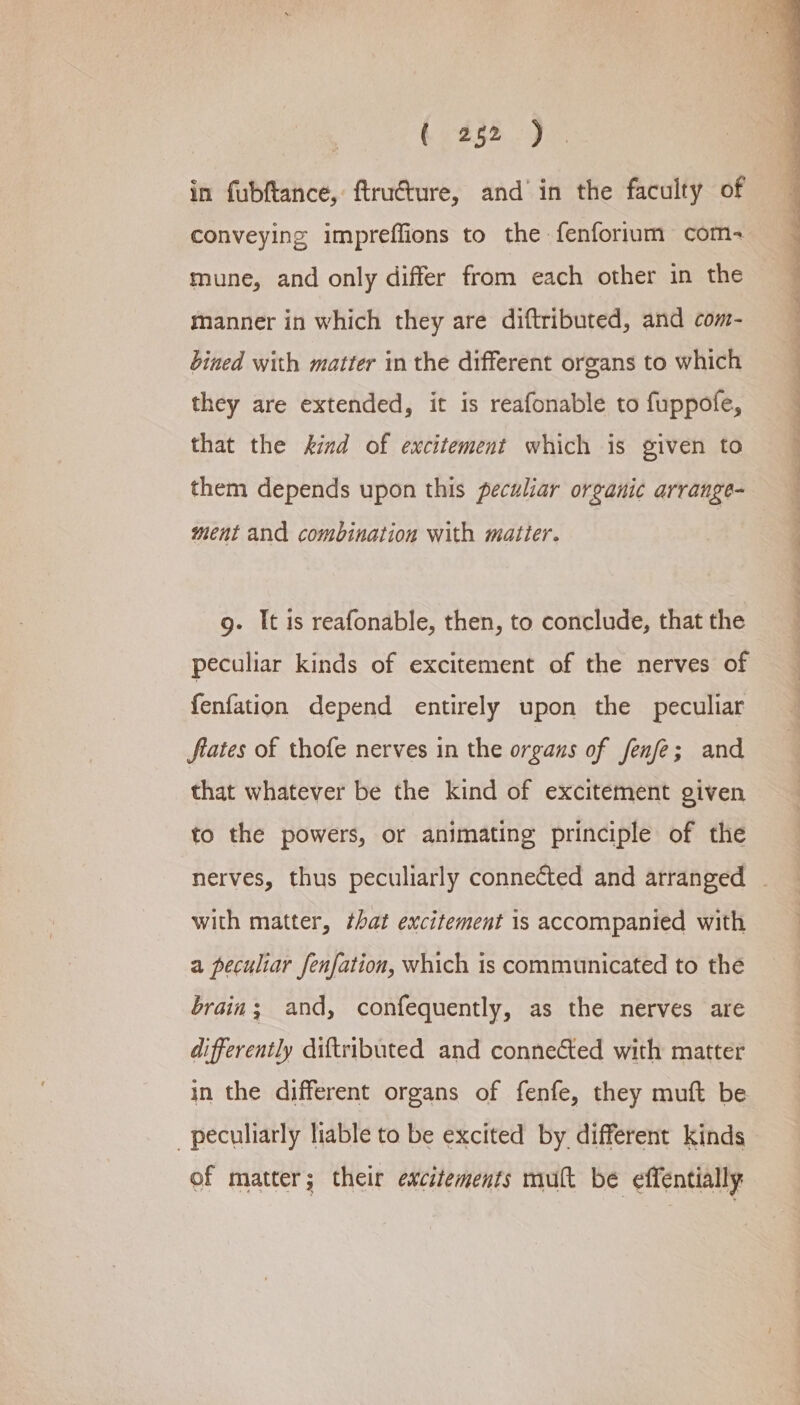 Koss oa in fubftance, ftruéture, and’ in the faculty of conveying impreffions to the fenforlum com- mune, and only differ from each other in the manner in which they are diftributed, and com- bined with matter in the different organs to which they are extended, it is reafonable to fuppofe, that the kind of excitement which is given to them depends upon this peculiar organic arrange- ment and combination with matter. g- It is reafonable, then, to conclude, that the peculiar kinds of excitement of the nerves of fenfation depend entirely upon the peculiar fiates of thofe nerves in the organs of fenfe; and that whatever be the kind of excitement given to the powers, or animating principle of the with matter, that excitement is accompanied with a peculiar fenfation, which is communicated to the brain; and, confequently, as the nerves are differently diftributed and connected with matter in the different organs of fenfe, they muft be peculiarly liable to be excited by different kinds of matter; their ewcitements mult be effentially