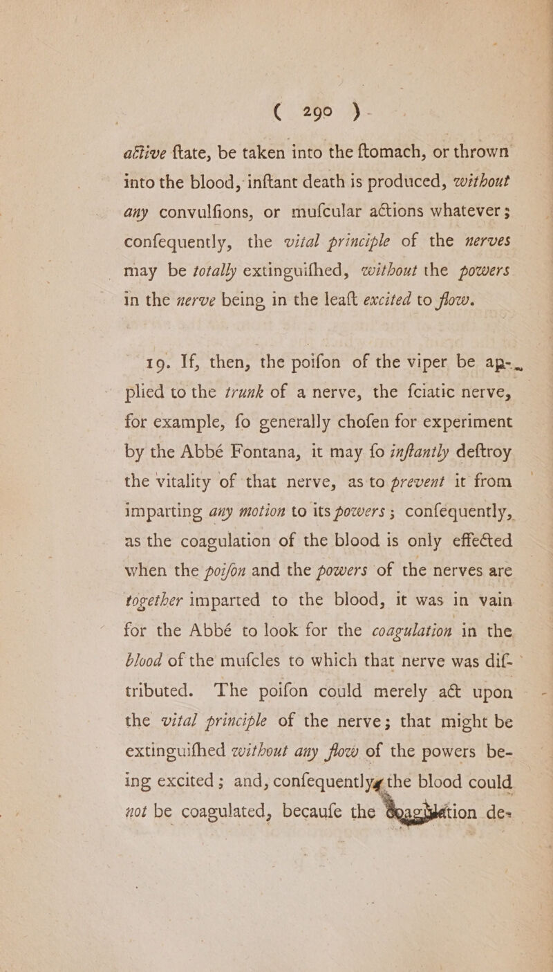 attive ftate, be taken into the ftomach, or thrown into the blood, inftant death is produced, without any convulfions, or mufcular actions whatever ; _ may be /ofally extinguifhed, without the powers in the zerve being in the leaft excited to flow. - plied to the trunk of a nerve, the fciatic nerve, for example, fo generally chofen for experiment by the Abbé Fontana, it may fo izflanily deftroy the vitality of that nerve, as to prevent it from imparting axy motion to its powers ; confequently, as the coagulation of the blood is only effected when the poi/on and the powers of the nerves are rogether imparted to the blood, it was in vain for the Abbé to look for the coagulation in the tributed. The poifon could merely aé&amp; upon the vital principle of the nerve; that might be extinguifhed zithout any flow of the powers be- ing excited; and, confequentlyg the blood could not be coagulated, becaufe the sation de- ee Sa