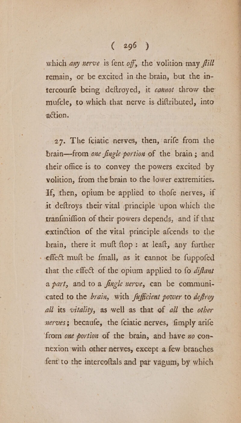 which any nerve is fent off, the volition may jill remain, or be excited in the brain, but the in- tercourfe being deftroyed, it cannot throw the mufcle, to which that nerve ts diftributed, into action. 27. The feiatic nerves, then, arife from the brain—from oze jingle portion of the brain; and their office is to convey the powers excited by volition, from the brain to the lower extremities. If, then, opium be applied to thofe nerves, if it deftroys their vital principle ‘upon which the tran{fmiffion of their powers depends, and if that extinction of the vital principle afcends to the brain, there it muft flop: at leaft, any further - effec mult be {mall, as it cannot be fuppofed that the effect of the opium applied to fo difant a part, and to a jingle nerve, can be communi- © cated to the drain, with fuficient power to deftroy all its vitality, as well as that of ail the other nerves; becaufe, the f{ciatic nerves, fimply arife ‘from one portion of the brain, and have zo con- nexion with other nerves, except a few branches fent to the intercoftals and par vagum, by which