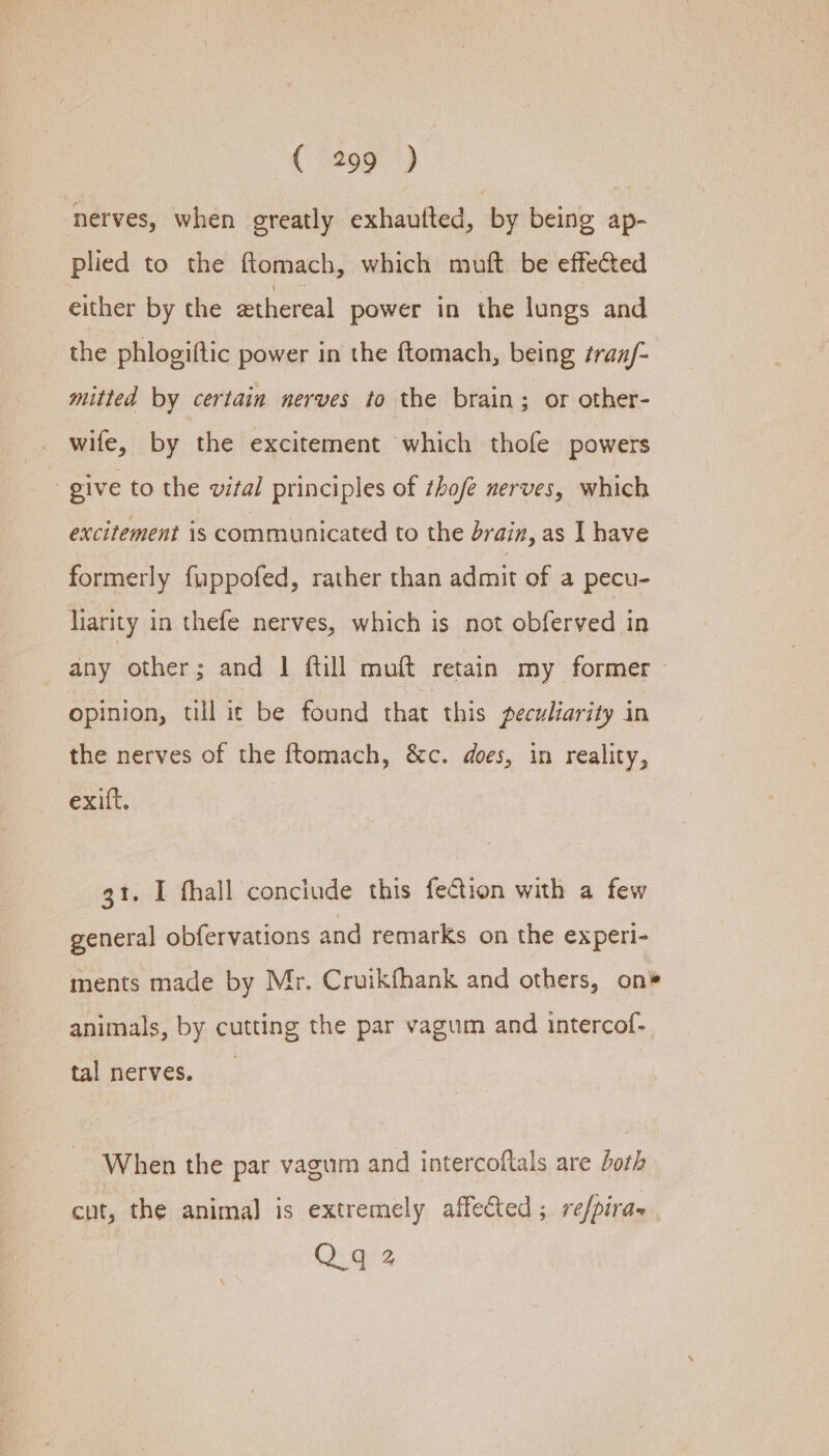 (-%299. ) nerves, when greatly exhautted, by being ap- plied to the ftomach, which muft be effected either by the ethereal power in the lungs and the phlogiftic power in the ftomach, being tran/- mitted by certain nerves to the brain; or other- wife, by the excitement which thofe powers give to the vital principles of thofe nerves, which excitement is communicated to the brain, as Lhave formerly fuppofed, rather than admit of a pecu- liarity in thefe nerves, which is not obferved in any other; and | {till muft retain my former ~ opinion, till ic be found that this peculiarity in the nerves of the ftomach, &amp;c. does, in reality, exift. 31. I fhall conciude this fection with a few general obfervations and remarks on the experi- ments made by Mr. Cruikfhank and others, on® animals, by cutting the par vagum and intercof- tal nerves. When the par vagum and intercoftals are both cut, the animal is extremely affected ;. re/piras Qq 2