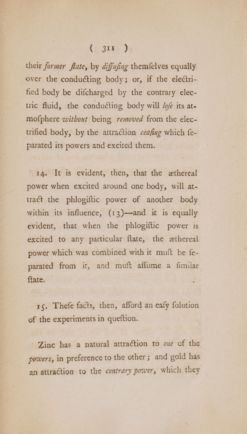 their former ftate, by diffufing themfelves equally over the conducting body; or, if the electri- fied body be difcharged by the contrary elec- tric fluid, the conducting body will Jofé its at. mofphere without being removed from the elec- trified body, by the attraCtion ceafag which fe- parated its powers and excited them. 14. It is evident, then, that the ethereal power when excited around one body, will at-_ tract the phlogiftic power of another body within its influence, (13)—and it is equally evident, that when the phlogiftic power is excited to any particular ftate, the ethereal power which was combined with it muft be fe- parated from it, and muft aflume a fimilar {tate. . 15. Thefe facts, then, afford an eafy folution of the experiments in queftion. - Zine has a natural attraction to ove of the powers, in preference to the other; and gold has an attraction to the contrary power, which they