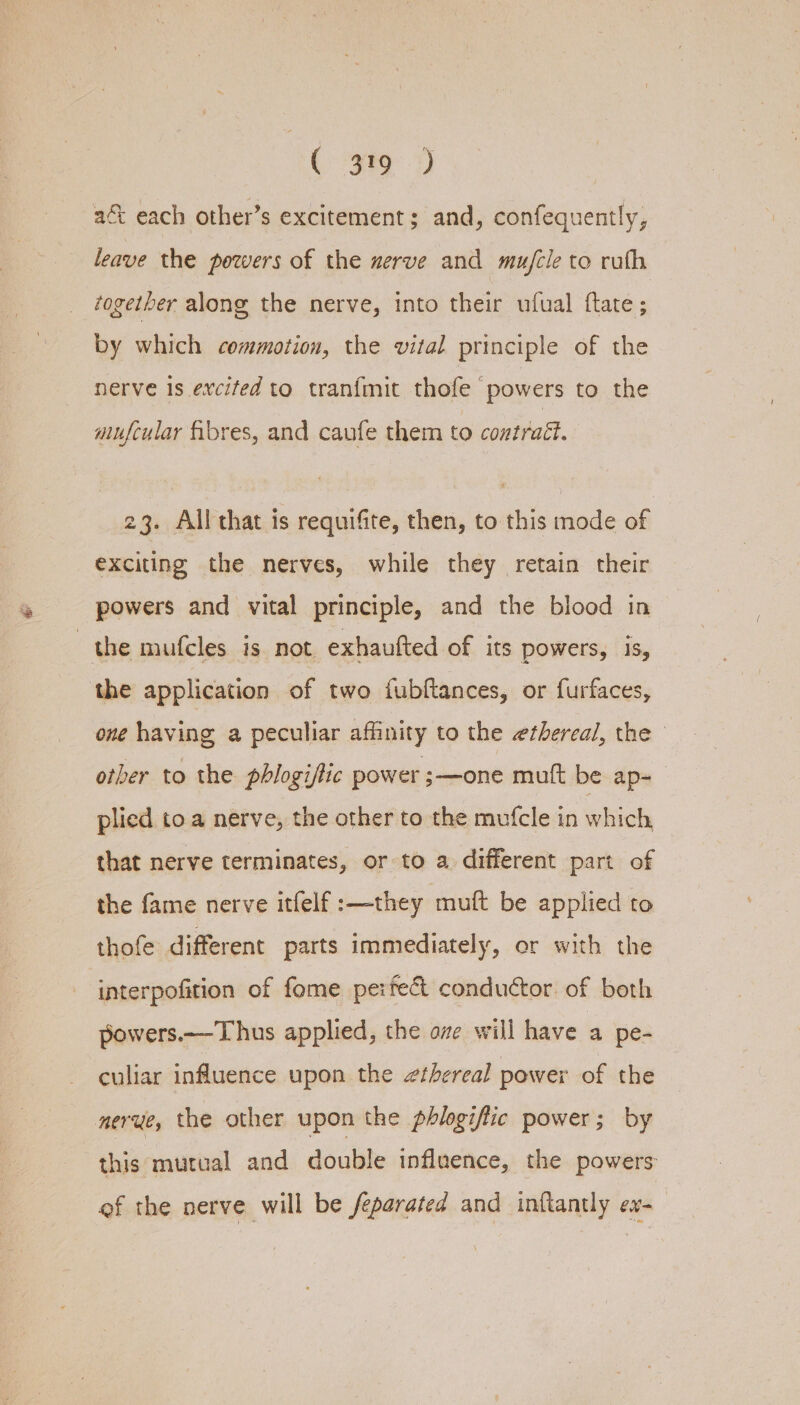 ( 9%) at each other’s excitement; and, confequently, leave the powers of the nerve and mu/cle to ruth together along the nerve, into their ufual ftate; by which commotion, the vital principle of the nerve is excifed to tranfmit thofe powers to the mufcular fibres, and caufe them to contraét. 23. All that is requifite, then, to this mode of exciting the nerves, while they retain their powers and vital principle, and the blood in the mufcles is not exhautted of its powers, 15, the application of two fubftances, or furfaces, one having, a peculiar affinity to the ethereal, the — other to the phlogiflic power ;—one mutt be ap=— plied toa nerve, the other to the mufcle in which that nerve terminates, or to a different part of the fame nerve itfelf :—they muft be applied to thofe different parts immediately, or with the interpofition of fome perfect conductor of both powers.—Thus applied, the ove will have A pe- culiar influence upon the zthereal power of the nerue, the other upon the phlogiftic power; by this mutual and double influence, the powers of the nerve will be feparated and inftantly ev-—