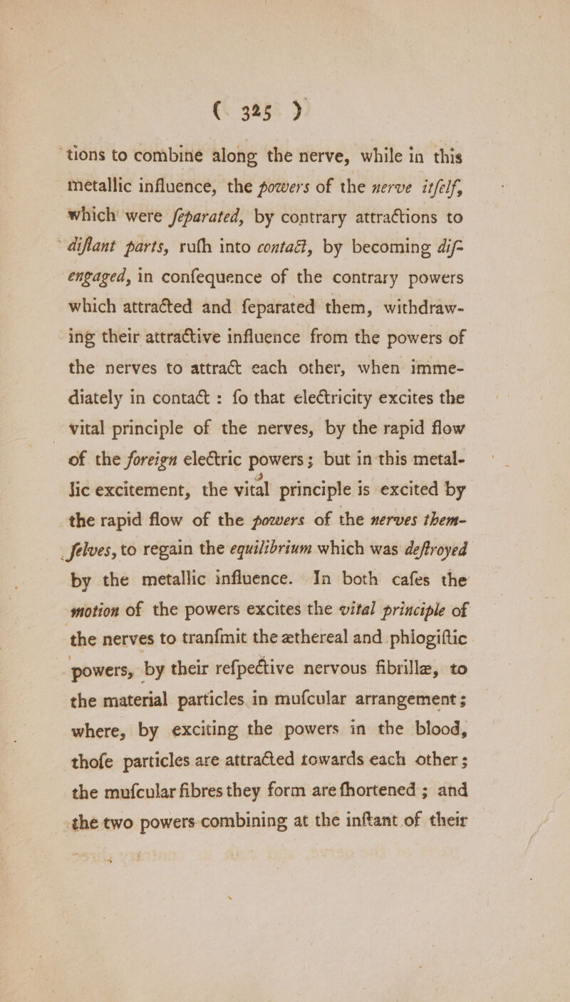 (. 388° ). ‘tions to combine along the nerve, while in this metallic influence, the powers of the nerve itfelf, which’ were feparated, by contrary attractions to diflant parts, ruth into contaét, by becoming dij- engaged, in confequence of the contrary powers which attracted and feparated them, withdraw- ing their attractive influence from the powers of the nerves to attract each other, when imme- diately in contact : fo that electricity excites the vital principle of the nerves, by the rapid flow of the foreign electric powers; but in this metal- lic excitement, the vital principle is excited by the rapid flow of the powers of the nerves them- _Jelves, to regain the equilibrium which was deftroyed by the metallic influence. In both cafes the motion of the powers excites the vital principle of the nerves to tranfmit the ethereal and phiogiftic powers, by their refpective nervous fibrilla, to the material particles.in mufcular arrangement ; where, by exciting the powers in the blood, thofe particles are attra&amp;ed towards each other ; the mufcular fibres they form are fhortened ; and the two powers-combining at the inftant of their +