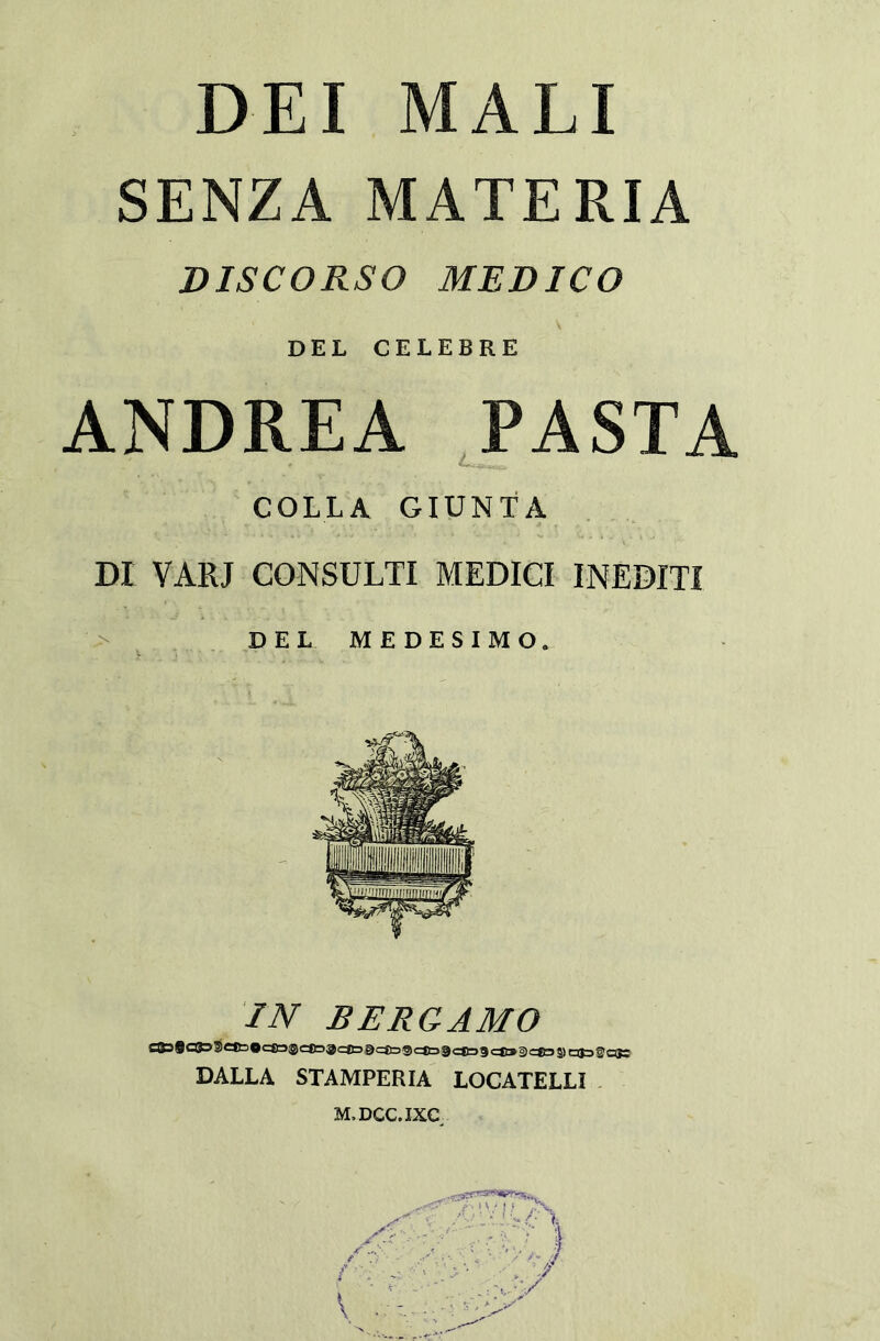 DEI MALI SENZA MATERIA DISCORSO MEDICO DEL CELEBRE ANDREA PASTA COLLA GIUNTA DI VARI CONSULTI MEDICI INEDITI DEL MEDESIMO. IN BERGAMO DALLA STAMPERIA LOCATELLI M.DCC.IXC tv*.,