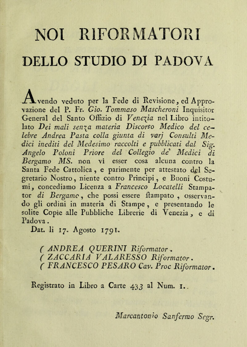 NOI RIFORMATORI DELLO STUDIO DI PADOVA vendo veduto per la Fede di Revisione, ed Appro- vazione del P. Fr. Gio. Tommaso Mascheroni Inquisitor General del Santo Offizio di Venezia nel Libro intito- lato Dei mali sen7ta materia Discorso Medico del ce- lebre Andrea Pasta colla giunta di varj Consulti Me- dici inediti del Medesimo raccolti e pubblicati dal Sig. Angelo Poloni Priore del Collegio de Medici di Bergamo MS. non vi esser cosa alcuna contro la Santa Fede Cattolica , e parimente per attestato del Se- gretario Nostro, niente contro Principi, e Buoni Costu- mi, concediamo Licenza a Francesco Locatelli Stampa- tor di Bergamo, che possi essere Rampato , osservan- do gli ordini in materia di Stampe, e presentando le solite Copie alle Pubbliche Librerie di Venezia, e di Padova. Dat. li 17. Agosto 179T. ( ANDREA QUERINI Riformatore ( ZACCARIA VALARESSO Riformatore ( FRANCESCO PESARO Cav. Proc Riformator • Registrato in Libro a Carte 433 al Num. 1.. Marcantonio San fermo Scgr.