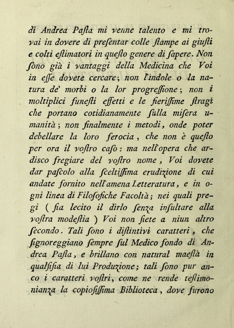 vai in dovere di prefentar colle Jlampe ai giujli e colti ejlimatori in queflo genere di fapere. Non fono già i vantaggi della Medicina che Voi in effe dovete cercare; non Tindole o la na- tura de morii o la lor progrejjìone ; non i moltiplici funejli effetti e le fierìffime Jlragi che portano cotidianamente falla mifera u- munita ; non finalmente ì metodi, onde poter debellare la loro ferocia , che non e quefto per ora il vofiro cafo : ma nell opera che ar- disco fregiare del vofiro nome, Voi dovete dar pafcolo alla fceltijfima eruditone di cui andate fornito nell amena Letteratura, e in o- gni linea di Filofofiche Facoltà ; nei quali pre- gi ( firn lecito il dirlo fen^a ivfultare alla vofira modeflia ) Voi non fiete a niun altro fecondo. Tali fono i difiintivi caratteri , che fignoreggiano fempre fui Medico fondo di An- drea Pajla, e brillano con naturai maeftà in qualfifia di lui Produzione ; tali fono pur an- co i caratteri voftri, come ne rende teftimo- nìanza la copiofijfima Biblioteca, dove furono