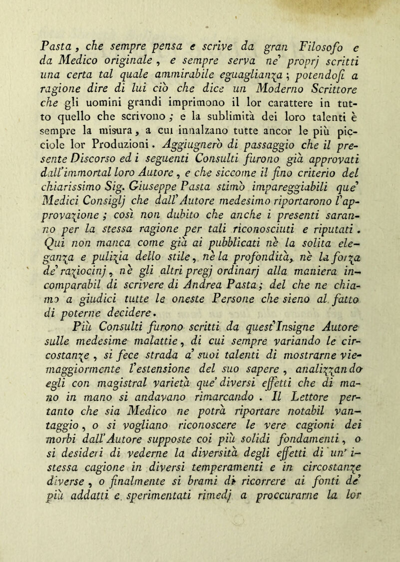Pasta, che sempre pensa e scrìve da gran Filosofo e da Medico originale , e sempre serva ne proprj scritti una certa tal quale ammirabile eguaglianza ; potendofi a ragione dire di lui ciò che dice un Moderno Scrittore che gli uomini grandi imprimono il lor carattere in tut- to quello che scrivono ; e la sublimità dei loro talenti è sempre la misura, a cui innalzano tutte ancor le più pic- ciole lor Produzioni. Aggiugnerb di passaggio che il pre- sente Discorso ed i seguenti Consulti furono già approvati dall*immortai loro Autore , e che siccome il fino criterio del chiarissimo Sig. Giuseppe Pasta stimò impareggiabili que’ Medici Consiglj che dallAutore medesimo riportarono Vap- provatone ; così non dubito che anche i presenti saran- no per la stessa ragione per tali riconosciuti e riputati. Qui non manca come già ai pubblicati ne la solita ele- ganza e pulizia dello stile, nè la profondità, nè Inforza de rafiocin), nè gli altri preg) ordinar) alla maniera in- comparabil di scrivere di Andrea Pasta; del che ne chia- mo a giudici tutte le oneste Persone che sieno al fatto di poterne decidere. Più Consulti furono scritti da quest1 Insigne Autore sulle medesime malattie, di cui sempre variando le cir- costanze , si fece strada a suoi talenti di mostrarne vie- maggiormente Vestensione del suo sapere , analizzando egli con magistral varietà que diversi effetti che di ma- no in mano si andavano rimarcando . Il Lettore per- tanto che sia Medico ne potrà riportare notabil van- taggio , o si vogliano riconoscere le vere cagioni dei morbi dall’Autore supposte coi più solidi fondamenti, o si desideri di vederne la diversità degli effetti di 'un’i- stessa cagione in diversi temperamenti e in circostanze diverse , o finalmente si brami db ricorrere ai fonti de più addatti e sperimentati rimedi) a proccurarne la lor
