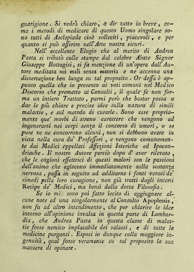 guarigione . Si vedrà chiaro, a dir tutto in breve , co- me i metodi di medicare di questo Uomo singolare so- no tutti di Asclepiade cioè solleciti , piacevoli > e per quanto si pub offerire nell'Arte nostra sicuri. Nell' eccellente Elogio che al merito di Andrea Pasta si tributo colle stampe dal celebre Abate Signor Giuseppe Bottagisi, si fa menzione di un'opera dall'Au- tore meditata sui mali senza materia e ne accenna una dissertatone ben lunga su tal proposito . Or deffa è ap- punto quella che io presento ai voti comuni nel Medico Discorso che premetto ai Consulti, il quale fé non for- ma un intiero Trattato , parmi pero che bastar possa a dar le più chiare e precise idee sulla natura di simili malattie , e sul metodo di curarle, Sono esse propria- mente que morbi di strano carattere che vengono ad ingenerarsi nei corpi sen^a il concorso di umori, o se pure ve ne concorrono alcuni, non si debbono avere in vista nella cura da' Profeffori , e vengono comunemen- te dai Medici appellati Affezioni isteriche ed Ipocon- driache . Il nostro Autore perciò dopo d1 aver rilevato , che le cagioni effettrici di questi malori son le passioni dell'animo che agiscono immediatamente sulla sostanza nervosa , paffa in seguito ad additarne i fonti veraci de' rimedj pella loro curagione 9 non già tratti dagli incerti Recipe de' Medici, ma bensì dalla dotta Filosofia. Se io mi sono poi fiatto lecito di aggìugnere al- cune note ed una singolarmente al Consulto Apoplessia , non fu ad altro intendimento, che per chiarire le idee intorno all'opinione invalsa in questa parte di Lombar- dia , che Andrea Pasta in questa classe di malat- tie fosse nemico implacabile dei salassi , e di tutte le medicine purganti. Esposi io dunque colla maggiore in- genuità , qual fosse veramente su tal proposito la sua maniera di opinare.