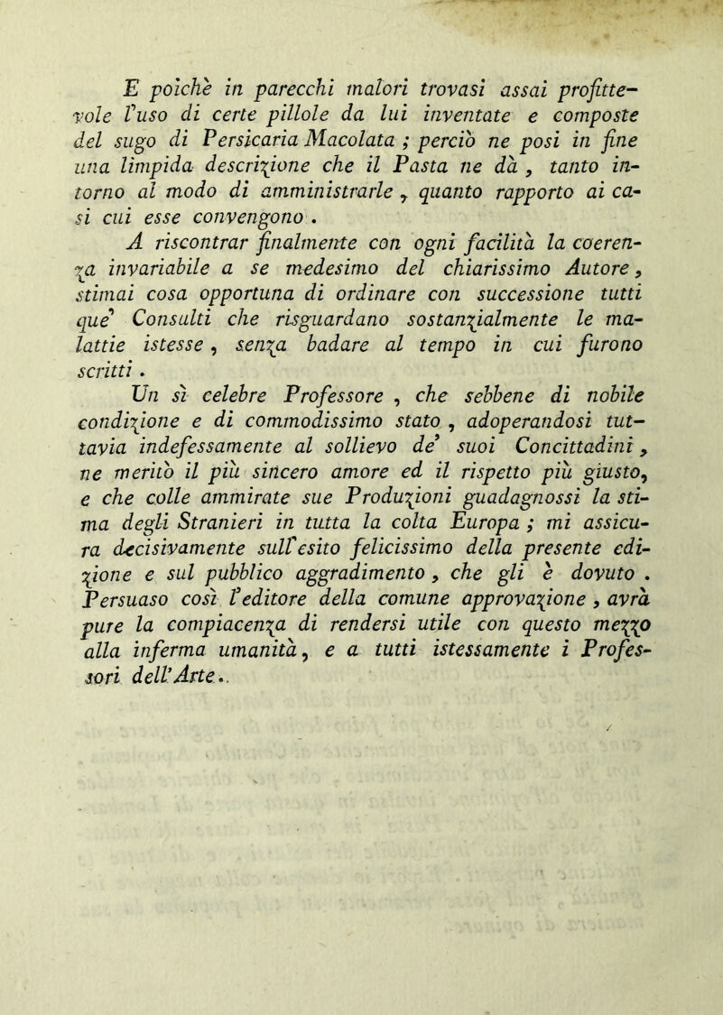 E polche in parecchi malori trovasi assai profitte- vole fuso di certe pillole da lui inventate e composte del sugo di Persicaria Macolata ; perciò ne posi in fine una limpida descrizione che il Pasta ne dà , tanto in- torno al modo di amministrarle 7 quanto rapporto ai ca- si cui esse convengono . A riscontrar finalmente con ogni facilità la coeren- za invariabile a se medesimo del chiarissimo Autore, stimai cosa opportuna di ordinare coti successione tutti que' Consulti che riguardano sostanzialmente le ma- lattie istesse, senza badare al tempo in cui furono scritti. Un sì celebre Professore , che sebbene di nobile condizione e di commodissimo stato , adoperandosi tut- tavia indefessamente al sollievo de suoi Concittadini, ne meritò il più sincero amore ed il rispetto piu giusto, e che colle ammirate sue Produzioni guadagnassi la sti- ma degli Stranieri in tutta la colta Europa ; mi assicu- ra decisivamente sull'esito felicissimo della presente edi- zione e sul pubblico aggradimento , che gli e dovuto . Persuaso così feditone della comune approvazione , avrà pure la compiacenza, di rendersi utile con questo mepgo alla inferma umanità, e a tutti istessamente i Profes- sori dell’Arte..