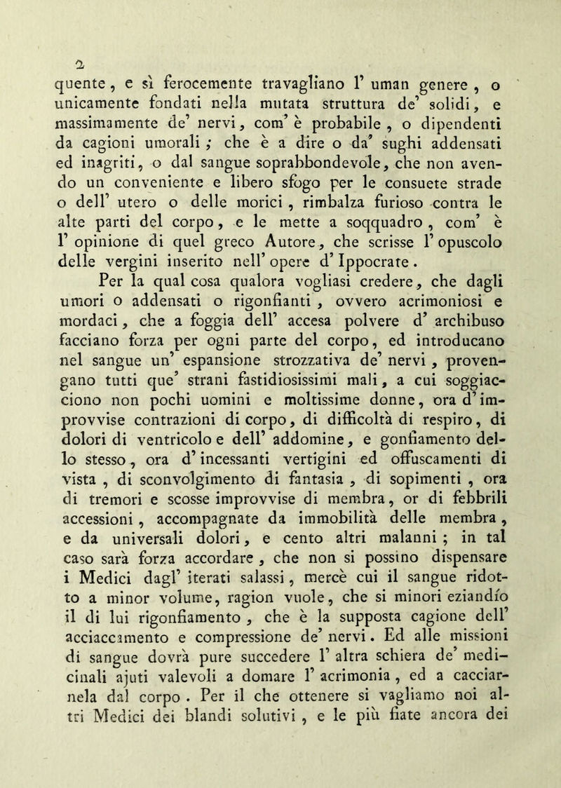 quente , e si ferocemente travagliano 1’ uman genere , o unicamente fondati nella mutata struttura de’ solidi, e massimamente de’ nervi, com’è probabile, o dipendenti da cagioni umorali ; che è a dire o da’ sughi addensati ed inagriti , o dal sangue soprabbondevole, che non aven- do un conveniente e libero sfogo per le consuete strade o dell’ utero o delle morici , rimbalza furioso contra le alte parti del corpo, e le mette a soqquadro , com’ è l’opinione di quel greco Autore, che scrisse l’opuscolo delle vergini inserito nell’ opere d’Ippocrate . Per la qual cosa qualora vogliasi credere, che dagli umori o addensati o rigonfiami , ovvero acrimoniosi e mordaci, che a foggia dell’ accesa polvere d’ archibuso facciano forza per ogni parte del corpo, ed introducano nel sangue un’ espansione strozzativa de’ nervi , proven- gano tutti que? strani fastidiosissimi mali, a cui soggiac- ciono non pochi uomini e moltissime donne, ora d’im- provvise contrazioni di corpo, di difficoltà di respiro, di dolori di ventricolo e dell’ addomine, e gonfiamento del- lo stesso, ora d’incessanti vertigini ed offuscamenti di vista , di sconvolgimento di fantasia , di sopimenti , ora di tremori e scosse improvvise di membra, or di febbrili accessioni , accompagnate da immobilità delle membra, e da universali dolori, e cento altri malanni ; in tal caso sarà forza accordare , che non si posstno dispensare i Medici dagl’ iterati salassi, mercè cui il sangue ridot- to a minor volume, ragion vuole, che si minori eziandio il di lui rigonfiamento , che è la supposta cagione deli’ acciacc3mento e compressione de’ nervi. Ed alle missioni di sangue dovrà pure succedere 1’ altra schiera de’ medi- cinali ajuti valevoli a domare 1’ acrimonia , ed a cacciar- nela dal corpo . Per il che ottenere si vagliamo noi al- tri Medici dei blandi solutivi , e le piu fiate ancora dei