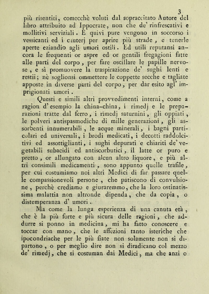 piu risentiti, comecché voluti dal sopraccitato Autore del libro attribuito ad Ippocrate, non che de’rinfrescativi e mollitivi serviziali . E quivi pure vengono in soccorso i vessicanti ed i ciuterj per aprire piu strade * e tenerle aperte eziandio agli umori ostili. Ed utili reputansi an- cora le frequenti or aspre ed or gentili fregagioni fatte alle parti del corpo , per fare oscillare le papille nervo- se , e sì promuovere la traspirazione de’ sughi lenti e restii ; nè soglionsi omraettere le coppette secche e tagliate apposte in diverse parti del corpo, per dar esito agl’ im- prigionati umori . Questi e simili altri provvedimenti interni, come a ragion d’esempio la china-china, i rimedj e le prepa- razioni tratte dal ferro, i rimedj saturnini , gli oppiati , le polveri antispasmodiche di mille generazioni , gli as- sorbenti innumerabili , le acque minerali, i bagni parti- colari ed universali, i brodi medicati, i decotti raddolci- tivi ed assottiglianti, i sughi depurati e chiariti de’ve- getabili subacidi cd antiscorbutici , il latte or puro e pretto , or allungato con alcun altro liquore , e più al- tri consimili medicamenti , sono appunto quelle trafile, per cui costumiamo noi altri Medici di far passare quel- le compassionevoli persone , che patiscono di convulsio- ne , perchè crediamo e giuraremmo, che la loro ostinatis- sima malattia non altronde dipenda, che da copia , o distemperanza d’ umori . Ma come la lunga esperienza di una canuta età , che è la più forte e più sicura delle ragioni , che ad- durre si ponno in medicina, mi ha fatto conoscere e toccar con mano, che le affezioni tanto isteriche che ipocondriache per le più fiate non solamente non si di- partono , o per meglio dire non si diradicano col mezzo de’ rimedj, che si costuman dai Medici, ma che anzi o