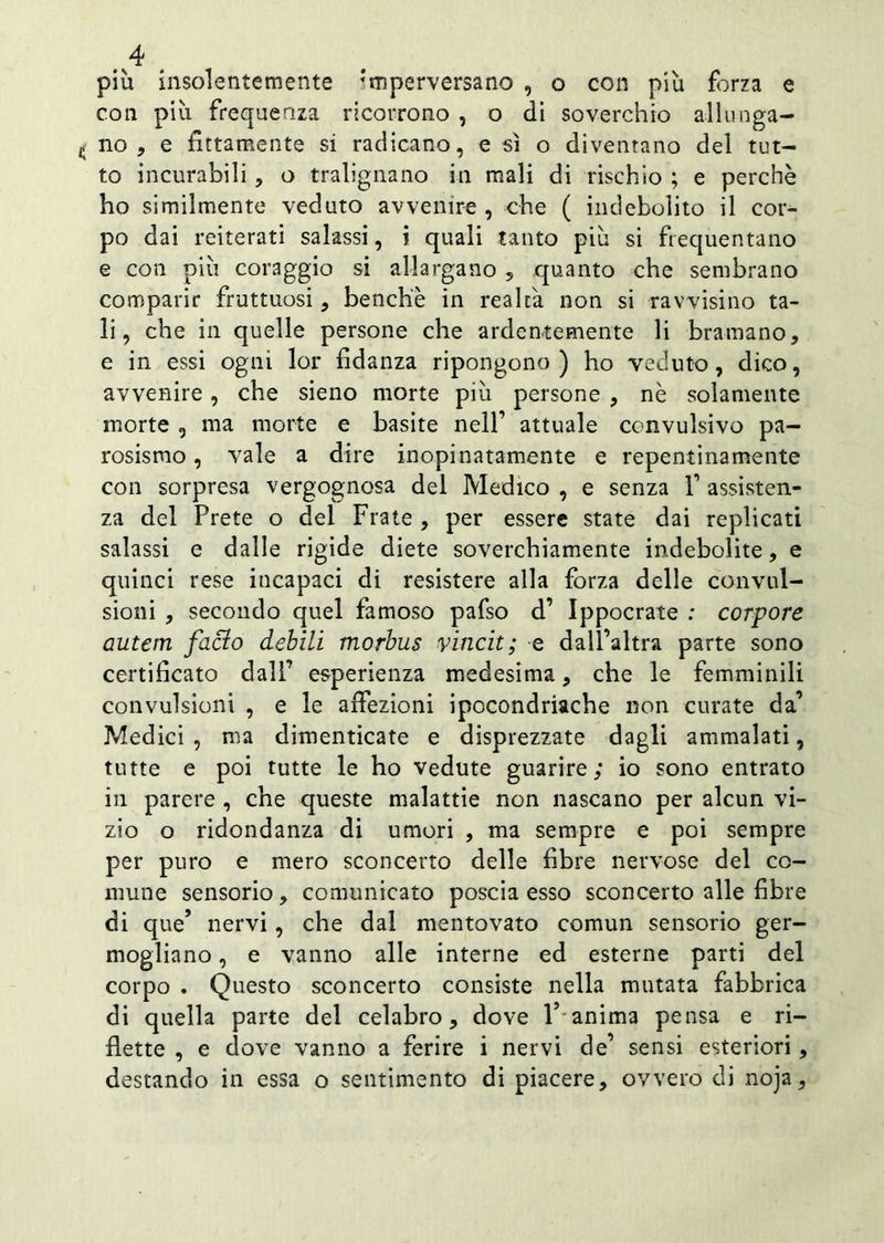 più insolentemente ;inperversano , o con più forza e con più frequenza ricorrono , o di soverchio allunga- no , e fittamente si radicano, e sì o diventano del tut- to incurabili, o tralignano in mali di rischio ; e perchè ho similmente veduto avvenire , che ( indebolito il cor- po dai reiterati salassi, i quali tanto più si frequentano e con più coraggio si allargano , quanto che sembrano comparir fruttuosi, benché in realtà non si ravvisino ta- li, che in quelle persone che ardentemente li bramano, e in essi ogni lor fidanza ripongono) ho veduto, dico, avvenire, che sieno morte più persone , nè solamente morte , ma morte e basite nell-1 attuale convulsivo pa- rosismo, vale a dire inopinatamente e repentinamente con sorpresa vergognosa del Medico , e senza V assisten- za del Prete o del Frate , per essere state dai replicati salassi e dalle rigide diete soverchiamente indebolite, e quinci rese incapaci di resistere alla forza delle convul- sioni , secondo quel famoso pafso d’ Ippocrate : corpore autem facìo debili morbus vincit; e dall’altra parte sono certificato dall’ esperienza medesima, che le femminili convulsioni , e le affezioni ipocondriache non curate da’ Medici , ma dimenticate e disprezzate dagli ammalati, tutte e poi tutte le ho vedute guarire; io sono entrato in parere , che queste malattie non nascano per alcun vi- zio o ridondanza di umori , ma sempre e poi sempre per puro e mero sconcerto delle fibre nervose del co- mune sensorio, comunicato poscia esso sconcerto alle fibre di que’ nervi, che dal mentovato comun sensorio ger- mogliano , e vanno alle interne ed esterne parti del corpo . Questo sconcerto consiste nella mutata fabbrica di quella parte del celabro, dove Y anima pensa e ri- flette , e dove vanno a ferire i nervi de’ sensi esteriori, destando in essa o sentimento di piacere, ovvero di noja.