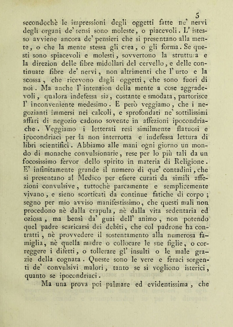 secoli cloche le impressioni degli oggetti fatte ne’ nervi degli organi de’sensi sono moleste, o piacevoli. L9 istes- so avviene ancora de’pensieri che si presentano alla men- te, o che la mente stessa gli crea, o gli forma. Se que- sti sono spiacevoli e molesti, sovvertono la struttura e la direzion delle fibre midollari del cervello, e delle con- tinuate fibre de’ nervi, non altrimenti che 1’ urto e la scossa -, che ricevono dagli oggetti, che sono fuori di noi . Ma anche 1’ intension della mente a cose aggrade- voli, qualora indefèssa sia, costante e smodata, partorisce 1’ inconveniente medesimo. E però veggiamo, che i ne- gozianti immersi nei calcoli, e sprofondati ne’sottilissimi affari di negozio cadono sovente in affezioni ipocondria- che . Veggiamo i letterati resi similmente fìatuosi e ipocondriaci per la non interrotta e indefessa lettura di libri scientifici. Abbiamo alle mani ogni giorno un mon- do di monache convulsionarie, rese per lo più tali da un focosissimo ferver dello spirito in materia di Religione. E’ infinitamente grande il numero di que’ contadini, che si presentano ai Medico per efsere curati da simili affe- zioni convulsive, tuttoché parcamente e semplicemente vivano, e sieno scorticati da continue fatiche di corpo ; segno per mio avviso manifestissimo, che questi mali non. procedono nè dalla crapula, nè dalla vita sedentaria ed oziosa , ma bensì da’ guai dell’ animo , non potendo quel padre scaricarsi dei debiti, che col padrone ha con- tratti , nè provvedere il sostentamento alla numerosa fa- miglia, nè quella madre o collocare le sue figlie, o cor- reggere i difetti, o tollerare gl* insulti o le male gra- zie della cognata . Queste sono le vere e feraci sorgen- ti de’ convulsivi malori, tanto se si vogliono isterici, quanto se ipocondriaci. Ma una prova poi palmare ed evidentissima , che