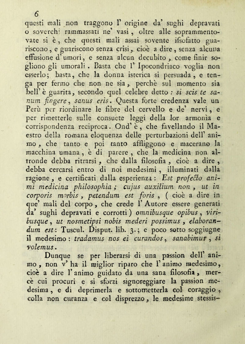 questi mali non traggono 1’ origine da’ sughi depravati o soverchi rammassati ne1 vasi , oltre alle soprammento- vate si è , che questi mali assai sovente ifsofatto gua- riscono , e guariscono senza crisi , cioè a dire , senza alcuna effusione d’umori, e senza alcun decubito come finir so- gliono gli umorali . Basta che 1’ Ipocondriaco voglia non esserlo; basta, che la donna isterica si persuada, e ten- ga per fermo che non ne siaperchè sul momento sia belf è guarita, secondo quel celebre detto: si scis te sa- ntini fingere, sanus eris. Questa forte credenza vale un Perù per riordinare le fibre del cervello e de’ nervi, e per rimetterle sulle consuete leggi della lor armonìa e corrispondenza reciproca. Ond’ è , che favellando il Ma- estro della romana eloquenza delle perturbazioni delf ani- mo , che tanto e poi tanto affliggono e macerano la macchina umana , è di parere , che la medicina non al- tronde debba ritrarsi , che dalla filosofia , cioè a dire , debba cercarsi entro di noi medesimi , illuminati dalla ragione , e certificati dalla esperienza : Est profecio ani- mi medicina philosophia ; cujns auxilium non , ut in corporis morbis , petendum est fioris , ( cioè a dire in que’ mali del corpo , che crede 1’ Autore essere generati da’ sughi depravati e corrotti ) omnibusque opibus , vìri- busque, ut nosmetipsi nobis mederi possimus , elaboran- dum est : Tuscul. Disput. lib. 3.; e poco sotto soggiugne il medesimo: tradamus nos ei curando s, sanabimur , si volemus. Dunque se per liberarsi di una passion dell’ ani- mo , non v’ha il miglior riparo che l’animo medesimo, cioè a dire 1’ animo guidato da una sana filosofia , mer- cè cui procuri e si sforzi signoreggiare la passion me- desima , e di deprimerla e sottometterla col coraggio , colla non curanza e col disprezzo, le medesime stessis-