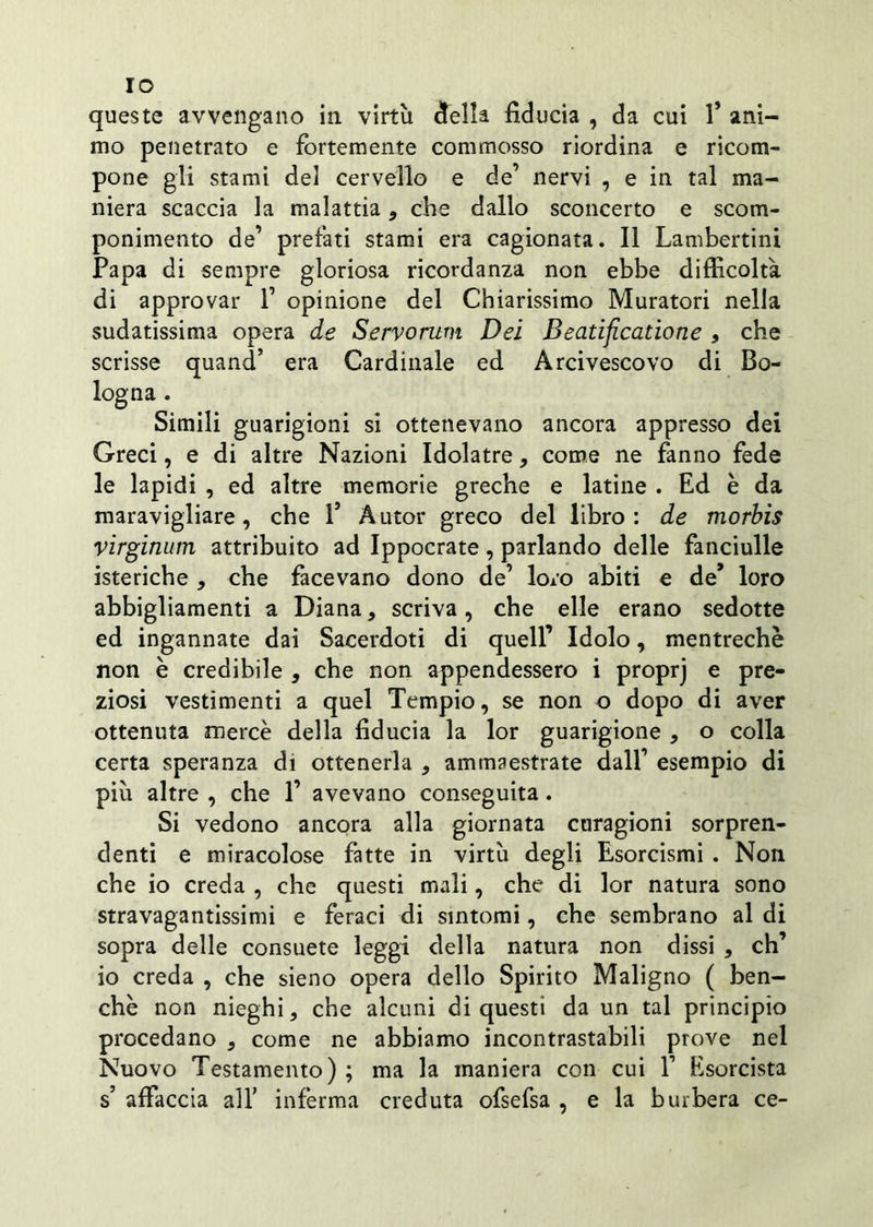 IO queste avvengano in virtù della fiducia , da cui 1* ani- mo penetrato e fortemente commosso riordina e ricom- pone gli stami del cervello e de’ nervi , e in tal ma- niera scaccia la malattia, che dallo sconcerto e scom- ponimento de’ prefati stami era cagionata. Il Lambertini Papa di sempre gloriosa ricordanza non ebbe difficoltà di approvar 1’ opinione del Chiarissimo Muratori nella sudatissima opera de Servorum Dei Beatificatione , che scrisse quand’ era Cardinale ed Arcivescovo di Bo- logna . Simili guarigioni si ottenevano ancora appresso dei Greci, e di altre Nazioni Idolatre, come ne fanno fede le lapidi , ed altre memorie greche e latine . Ed è da maravigliare, che 1* Autor greco del libro: de morbis virginum attribuito ad Ippocrate, parlando delle fanciulle isteriche , che facevano dono de’ loro abiti e de* loro abbigliamenti a Diana, scriva, che elle erano sedotte ed ingannate dai Sacerdoti di quell’ Idolo, mentrechè non è credibile , che non appendessero i proprj e pre- ziosi vestimenti a quel Tempio, se non o dopo di aver ottenuta mercè della fiducia la lor guarigione , o colla certa speranza di ottenerla , ammaestrate dall’ esempio di più altre , che 1’ avevano conseguita. Si vedono ancora alla giornata curagioni sorpren- denti e miracolose fatte in virtù degli Esorcismi . Non che io creda , che questi mali, che di lor natura sono stravagantissimi e feraci di sintomi, che sembrano al di sopra delle consuete leggi della natura non dissi , eh’ io creda , che sieno opera dello Spirito Maligno ( ben- ché non nieghi, che alcuni di questi da un tal principio procedano , come ne abbiamo incontrastabili prove nel Nuovo Testamento) ; ma la maniera con cui 1’ Esorcista s affaccia all’ inferma creduta ofsefsa , e la burbera ce-